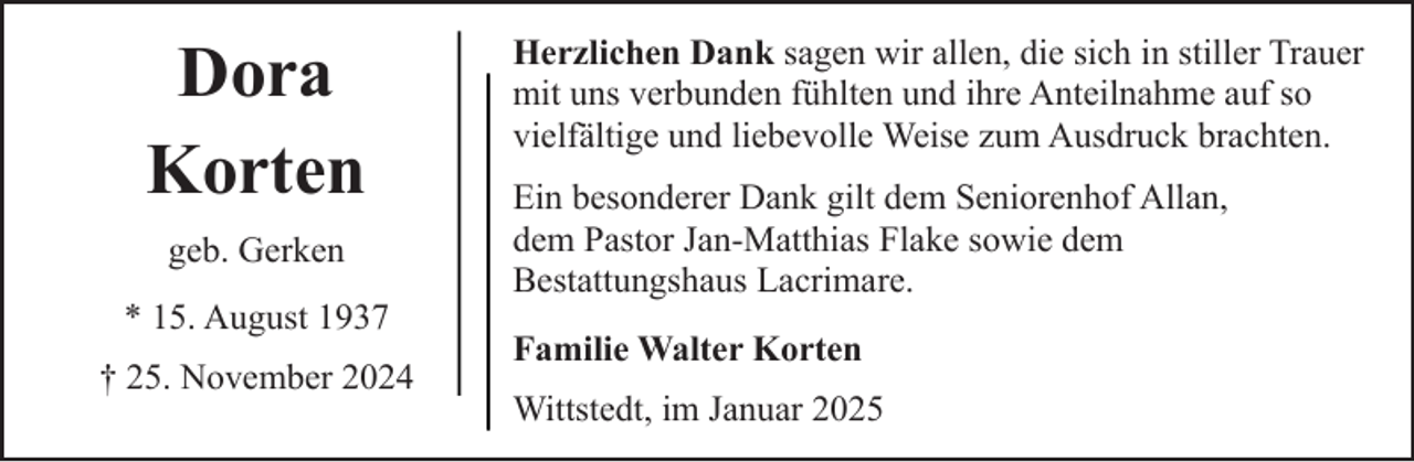 <p>Dora<br />Korten<br />geb. Gerken<br />* 15. August 1937<br />† 25. November 2024</p><p>Herzlichen Dank sagen wir allen, die sich in stiller Trauer<br />mit uns verbunden fühlten und ihre Anteilnahme auf so<br />vielfältige und liebevolle Weise zum Ausdruck brachten.<br />Ein besonderer Dank gilt dem Seniorenhof Allan,<br />dem Pastor Jan-Matthias Flake sowie dem<br />Bestattungshaus Lacrimare.<br />Familie Walter Korten<br />Wittstedt, im Januar 2025</p>