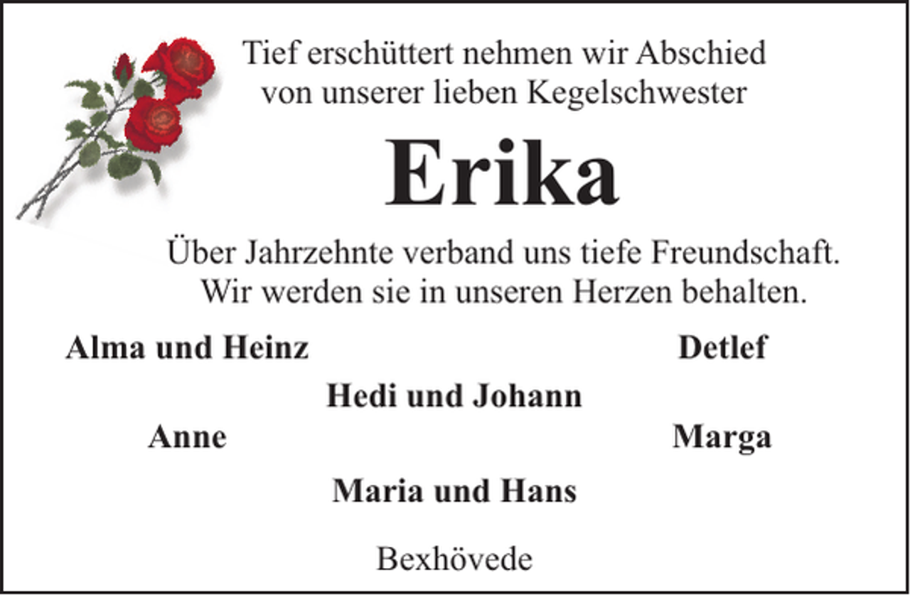 <p>Tief erschüttert nehmen wir Abschied<br />von unserer lieben Kegelschwester</p><p>Erika</p><p>Über Jahrzehnte verband uns tiefe Freundschaft.<br />Wir werden sie in unseren Herzen behalten.<br />Alma und Heinz<br />Anne</p><p>Detlef<br />Hedi und Johann<br />Maria und Hans<br />Bexhövede</p><p>Marga</p>