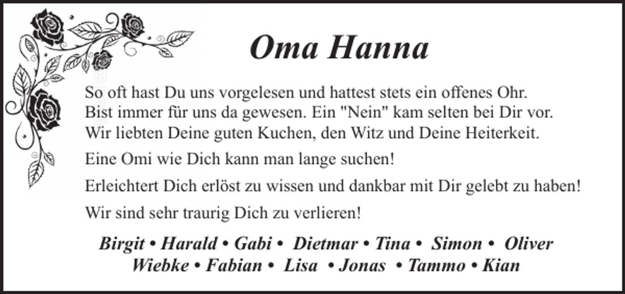 <p>Oma Hanna<br />So oft hast Du uns vorgelesen und hattest stets ein offenes Ohr.<br />Bist immer für uns da gewesen. Ein "Nein" kam selten bei Dir vor.<br />Wir liebten Deine guten Kuchen, den Witz und Deine Heiterkeit.<br />Eine Omi wie Dich kann man lange suchen!<br />Erleichtert Dich erlöst zu wissen und dankbar mit Dir gelebt zu haben!<br />Wir sind sehr traurig Dich zu verlieren!</p><p>Birgit • Harald • Gabi • Dietmar • Tina • Simon • Oliver<br />Wiebke • Fabian • Lisa • Jonas • Tammo • Kian</p>