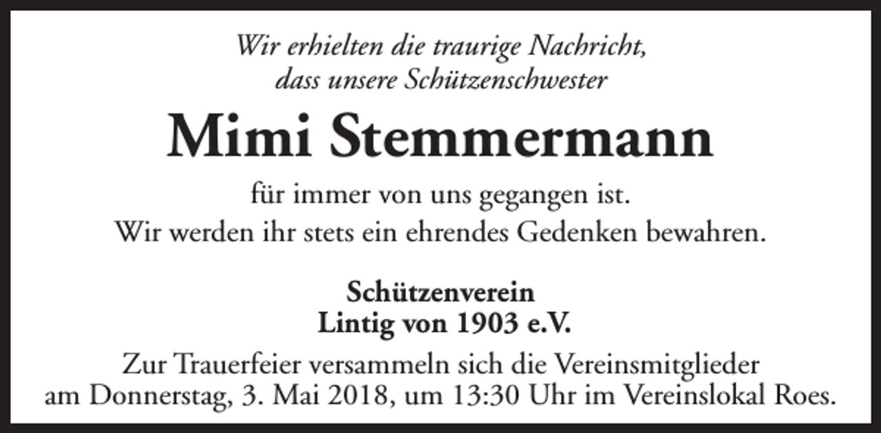 <p>Wir erhielten die traurige Nachricht,<br />dass unsere Schützenschwester</p><p>Mimi Stemmermann</p><p>für immer von uns gegangen ist.<br />Wir werden ihr stets ein ehrendes Gedenken bewahren.<br />Schützenverein<br />Lintig von 1903 e.V.<br />Zur Trauerfeier versammeln sich die Vereinsmitglieder<br />am Donnerstag, 3. Mai 2018, um 13:30 Uhr im Vereinslokal Roes.</p>