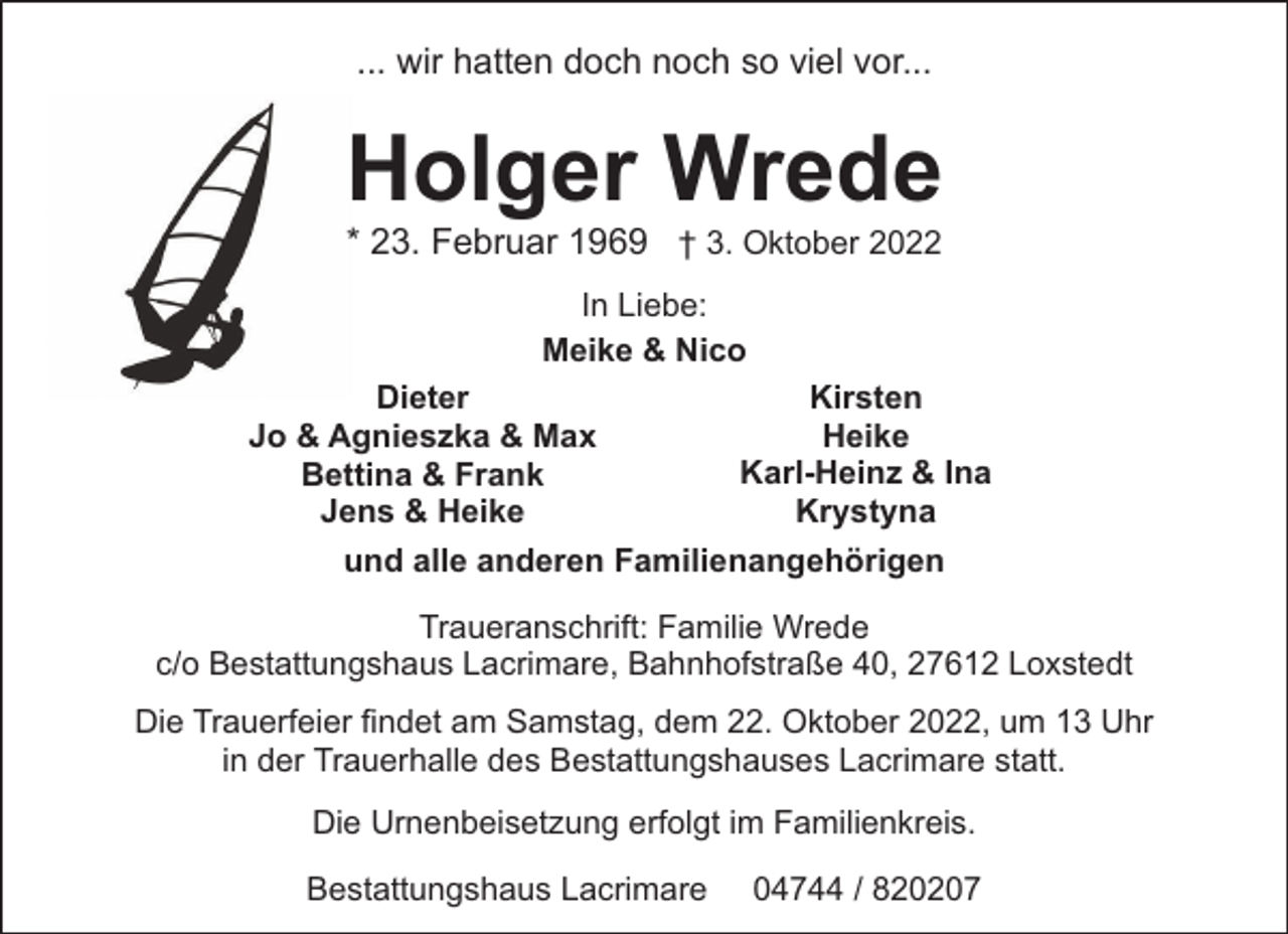 <p>... wir hatten doch noch so viel vor...</p><p>Holger Wrede<br />* 23. Februar 1969 † 3. Oktober 2022<br />In Liebe:<br />Meike &amp; Nico<br />Kirsten<br />Dieter<br />Heike<br />Jo &amp; Agnieszka &amp; Max<br />Karl-Heinz &amp; Ina<br />Bettina &amp; Frank<br />Krystyna<br />Jens &amp; Heike<br />und alle anderen Familienangehörigen<br />Traueranschrift: Familie Wrede<br />c/o Bestattungshaus Lacrimare, Bahnhofstraße 40, 27612 Loxstedt<br />Die Trauerfeier findet am Samstag, dem 22. Oktober 2022, um 13 Uhr<br />in der Trauerhalle des Bestattungshauses Lacrimare statt.<br />Die Urnenbeisetzung erfolgt im Familienkreis.<br />Bestattungshaus Lacrimare</p><p>04744 / 820207</p>