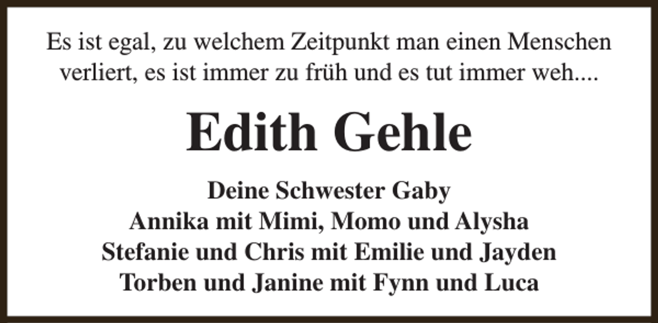 <p>Es ist egal, zu welchem Zeitpunkt man einen Menschen<br />verliert, es ist immer zu früh und es tut immer weh....</p><p>Edith Gehle<br />Deine Schwester Gaby<br />Annika mit Mimi, Momo und Alysha<br />Stefanie und Chris mit Emilie und Jayden<br />Torben und Janine mit Fynn und Luca</p>
