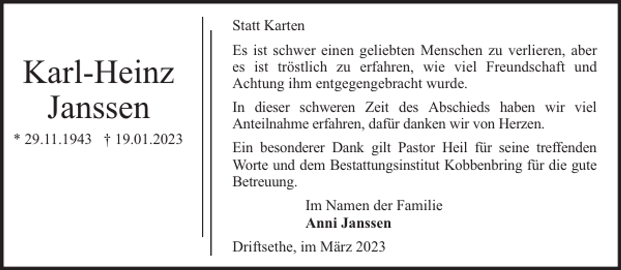 <p>Statt Karten</p><p>Karl-Heinz<br />Janssen</p><p>* 29.11.1943 † 19.01.2023</p><p>Es ist schwer einen geliebten Menschen zu verlieren, aber<br />es ist tröstlich zu erfahren, wie viel Freundschaft und<br />Achtung ihm entgegengebracht wurde.<br />In dieser schweren Zeit des Abschieds haben wir viel<br />Anteilnahme erfahren, dafür danken wir von Herzen.<br />Ein besonderer Dank gilt Pastor Heil für seine treffenden<br />Worte und dem Bestattungsinstitut Kobbenbring für die gute<br />Betreuung.<br />Im Namen der Familie<br />Anni Janssen<br />Driftsethe, im März 2023</p>