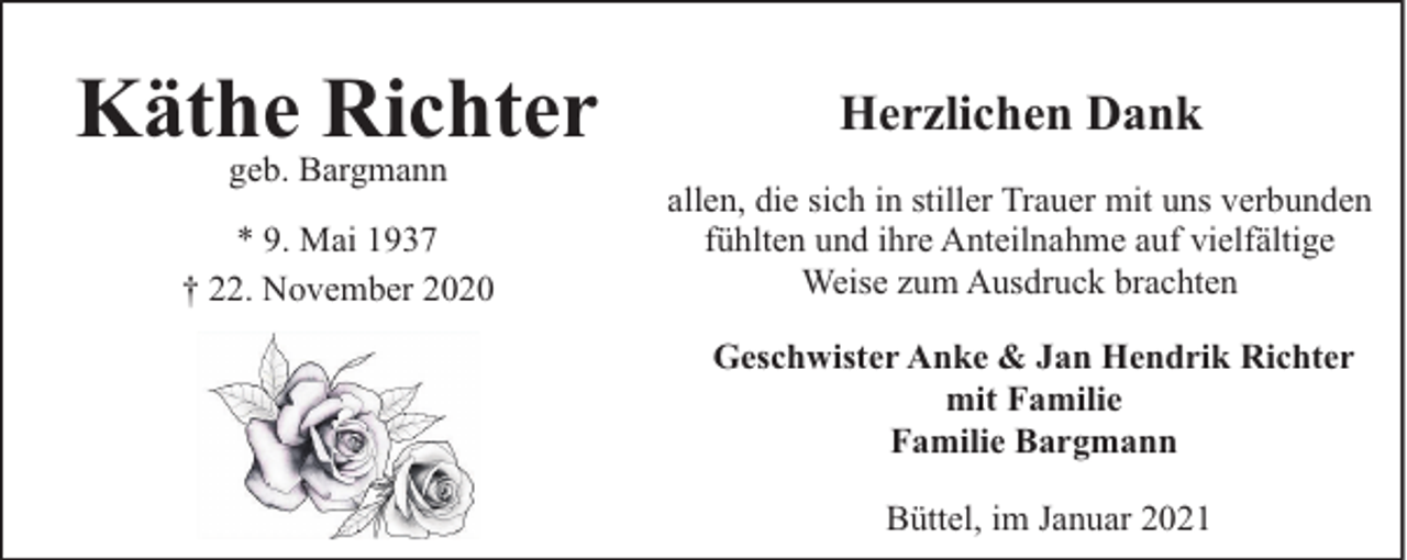 <p>Käthe Richter</p><p>Herzlichen Dank</p><p>* 9. Mai 1937<br />† 22. November 2020</p><p>allen, die sich in stiller Trauer mit uns verbunden<br />fühlten und ihre Anteilnahme auf vielfältige<br />Weise zum Ausdruck brachten</p><p>geb. Bargmann</p><p>Geschwister Anke &amp; Jan Hendrik Richter<br />mit Familie<br />Familie Bargmann<br />Büttel, im Januar 2021</p>