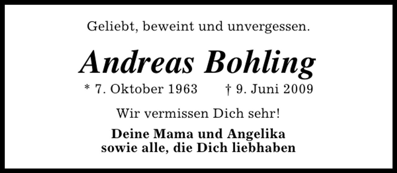 <p>Geliebt, beweint und unvergessen.</p><p>Andreas Bohling<br />* 7. Oktober 1963</p><p>† 9. Juni 2009</p><p>Wir vermissen Dich sehr!<br />Deine Mama und Angelika<br />sowie alle, die Dich liebhaben</p>