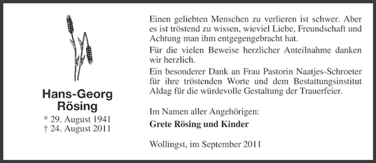 <p>Hans-Georg<br />Rösing<br />* 29. August 1941<br />† 24. August 2011</p><p>Einen geliebten Menschen zu verlieren ist schwer. Aber<br />es ist tröstend zu wissen, wieviel Liebe, Freundschaft und<br />Achtung man ihm entgegengebracht hat.<br />Für die vielen Beweise herzlicher Anteilnahme danken<br />wir herzlich.<br />Ein besonderer Dank an Frau Pastorin Naatjes-Schroeter<br />für ihre tröstenden Worte und dem Bestattungsinstitut<br />Aldag für die würdevolle Gestaltung der Trauerfeier.<br />Im Namen aller Angehörigen:<br />Grete Rösing und Kinder<br />Wollingst, im September 2011</p>