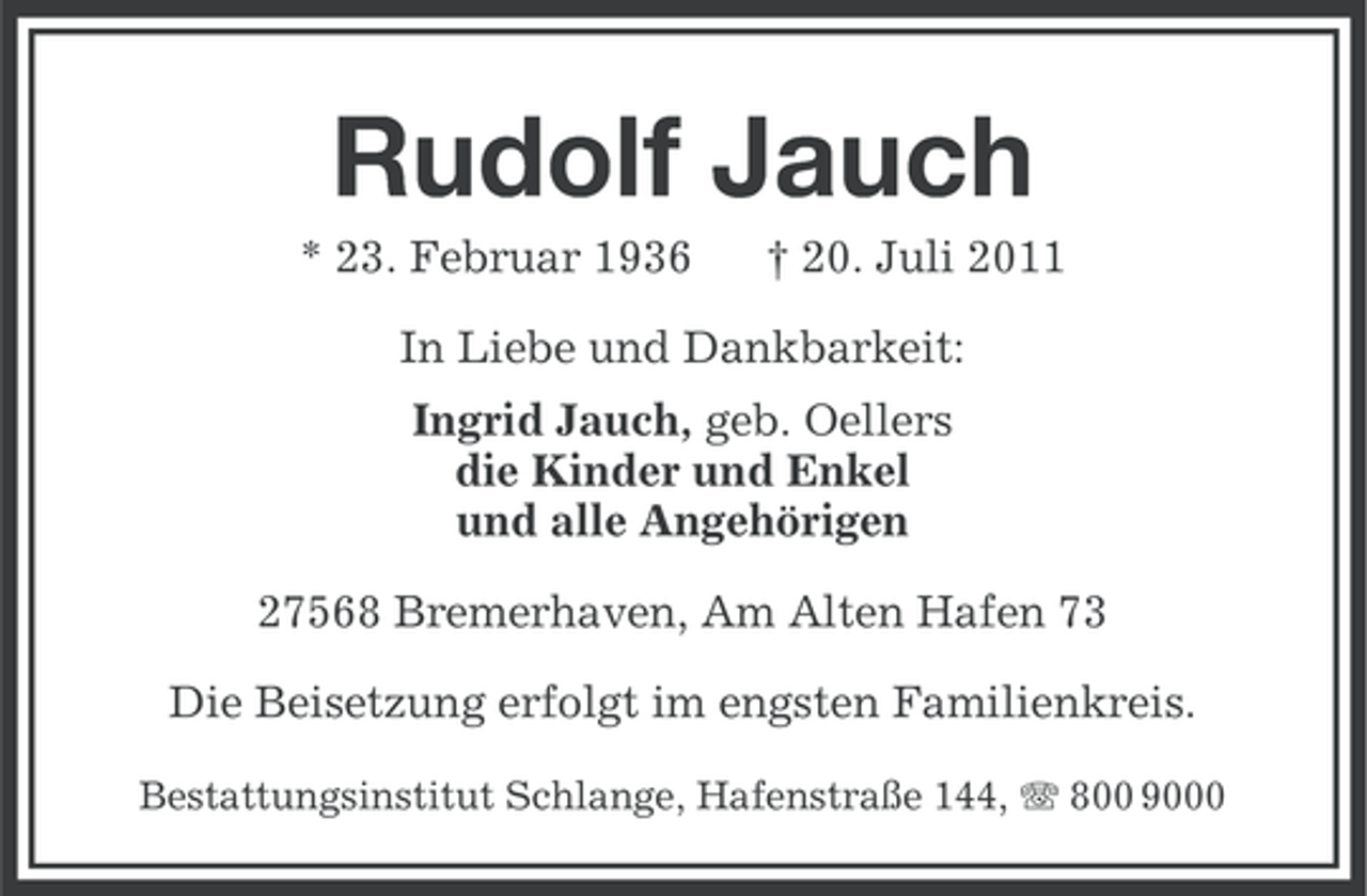 <p>Rudolf Jauch<br />* 23. Februar 1936</p>
<p>† 20. Juli 2011</p>
<p>In Liebe und Dankbarkeit:<br />Ingrid Jauch, geb. Oellers<br />die Kinder und Enkel<br />und alle Angehörigen<br />27568 Bremerhaven, Am Alten Hafen 73<br />Die Beisetzung erfolgt im engsten Familienkreis.<br />Bestattungsinstitut Schlange, Hafenstraße 144, 800 9000</p>