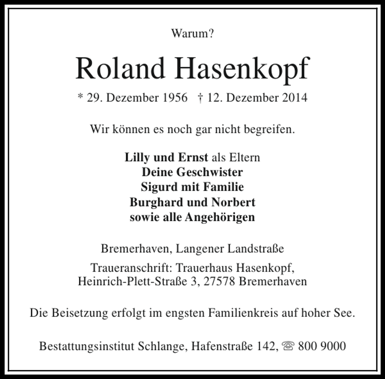 <p>Warum?</p><p>Roland Hasenkopf<br />* 29. Dezember 1956 † 12. Dezember 2014<br />Wir können es noch gar nicht begreifen.<br />Lilly und Ernst als Eltern<br />Deine Geschwister<br />Sigurd mit Familie<br />Burghard und Norbert<br />sowie alle Angehörigen<br />Bremerhaven, Langener Landstraße<br />Traueranschrift: Trauerhaus Hasenkopf,<br />Heinrich-Plett-Straße 3, 27578 Bremerhaven<br />Die Beisetzung erfolgt im engsten Familienkreis auf hoher See.<br />Bestattungsinstitut Schlange, Hafenstraße 142, s 800 9000</p>