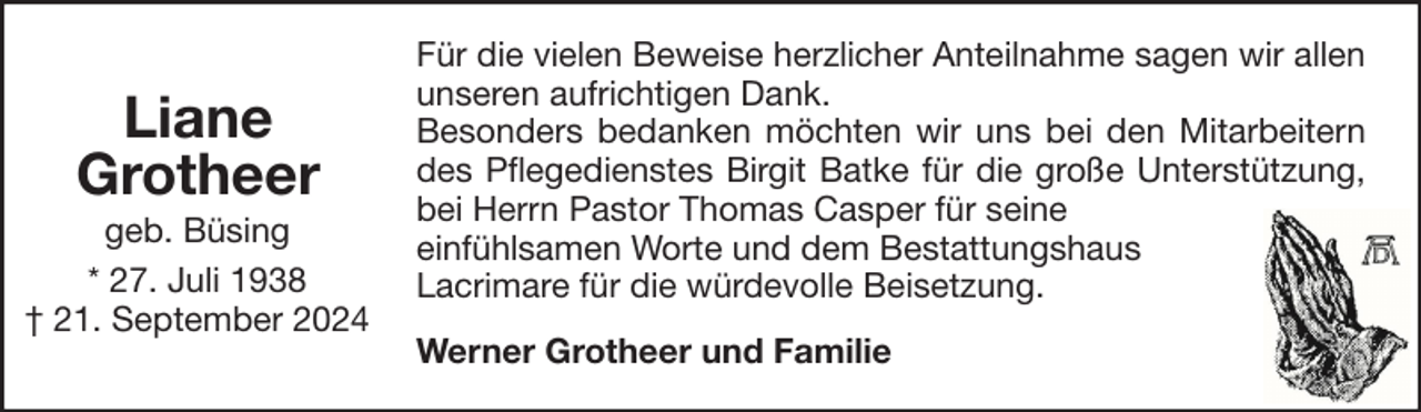 <p>Liane<br />Grotheer<br />geb. Büsing<br />* 27. Juli 1938<br />† 21. September 2024</p>
<p>Für die vielen Beweise herzlicher Anteilnahme sagen wir allen<br />unseren aufrichtigen Dank.<br />Besonders bedanken möchten wir uns bei den Mitarbeitern<br />des Pflegedienstes Birgit Batke für die große Unterstützung,<br />bei Herrn Pastor Thomas Casper für seine<br />einfühlsamen Worte und dem Bestattungshaus<br />Lacrimare für die würdevolle Beisetzung.<br />Werner Grotheer und Familie</p>