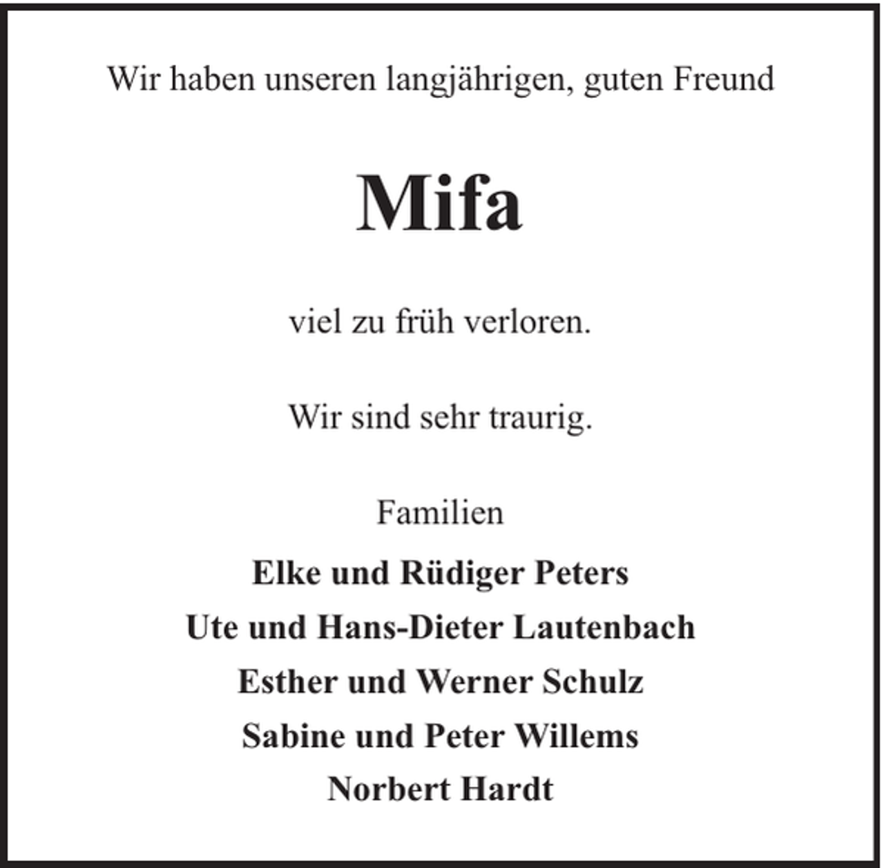 <p>Wir haben unseren langjährigen, guten Freund</p><p>Mifa<br />viel zu früh verloren.<br />Wir sind sehr traurig.<br />Familien<br />Elke und Rüdiger Peters<br />Ute und Hans-Dieter Lautenbach<br />Esther und Werner Schulz<br />Sabine und Peter Willems<br />Norbert Hardt</p>