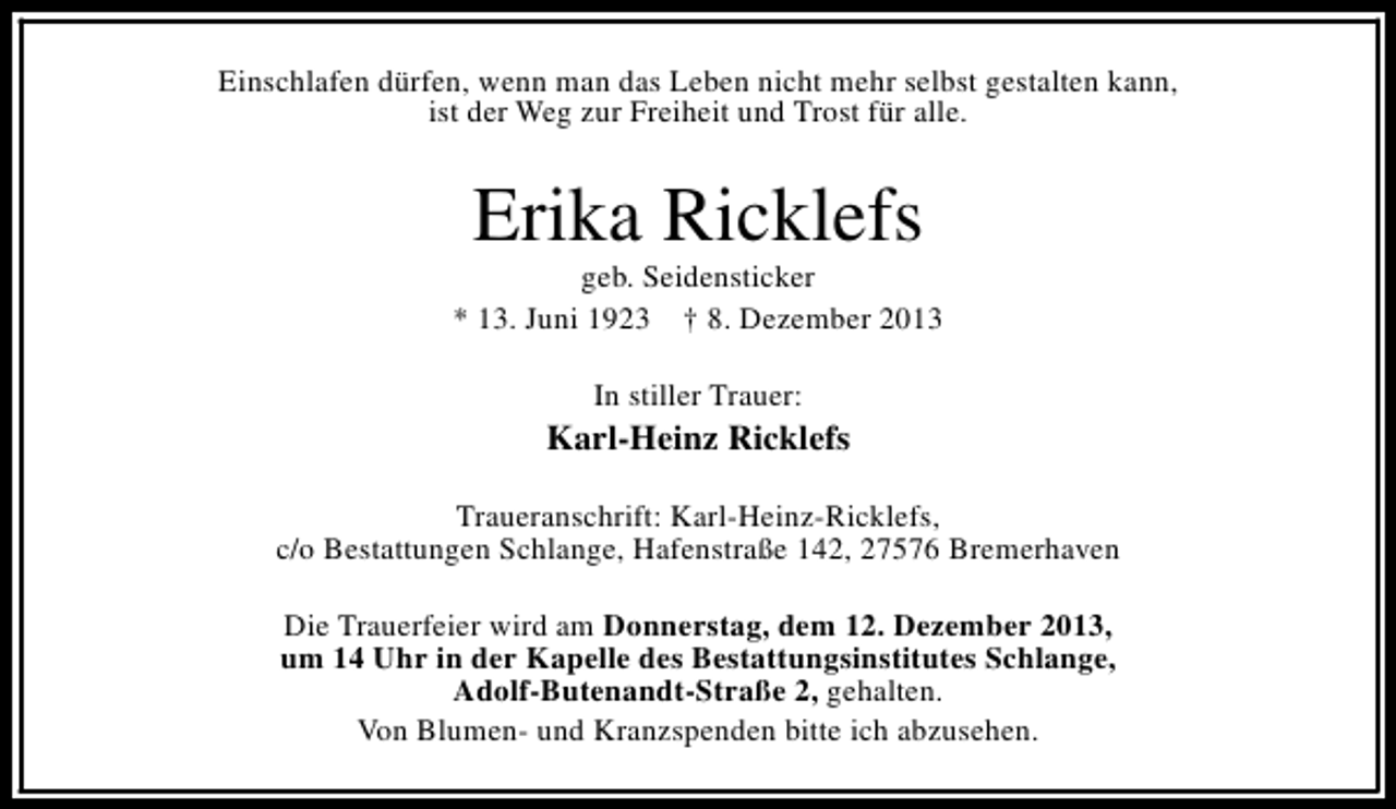 <p>Einschlafen dürfen, wenn man das Leben nicht mehr selbst gestalten kann,<br />ist der Weg zur Freiheit und Trost für alle.</p><p>Erika Ricklefs</p><p>geb. Seidensticker<br />* 13. Juni 1923 † 8. Dezember 2013<br />In stiller Trauer:</p><p>Karl-Heinz Ricklefs<br />Traueranschrift: Karl-Heinz-Ricklefs,<br />c/o Bestattungen Schlange, Hafenstraße 142, 27576 Bremerhaven<br />Die Trauerfeier wird am Donnerstag, dem 12. Dezember 2013,<br />um 14 Uhr in der Kapelle des Bestattungsinstitutes Schlange,<br />Adolf-Butenandt-Straße 2, gehalten.<br />Von Blumen- und Kranzspenden bitte ich abzusehen.</p>