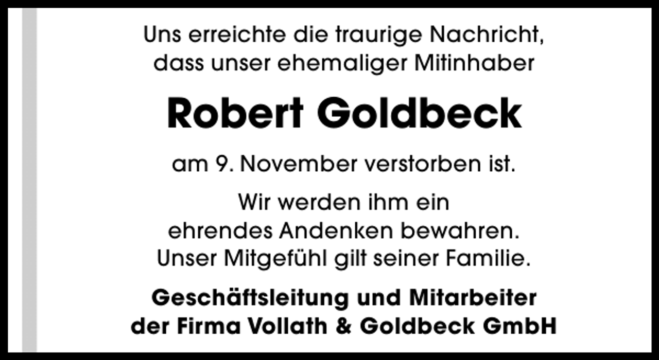 <p>Uns erreichte die traurige Nachricht,<br />dass unser ehemaliger Mitinhaber</p><p>Robert Goldbeck<br />am 9. November verstorben ist.<br />Wir werden ihm ein<br />ehrendes Andenken bewahren.<br />Unser Mitgefühl gilt seiner Familie.<br />Geschäftsleitung und Mitarbeiter<br />der Firma Vollath &amp; Goldbeck GmbH</p>
