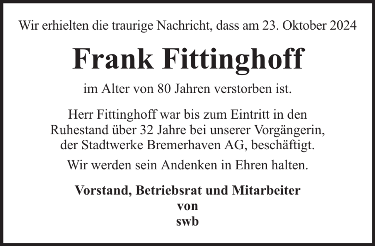 <p>Wir erhielten die traurige Nachricht, dass am 23. Oktober 2024</p><p>Frank Fittinghoff<br />im Alter von 80 Jahren verstorben ist.<br />Herr Fittinghoff war bis zum Eintritt in den<br />Ruhestand über 32 Jahre bei unserer Vorgängerin,<br />der Stadtwerke Bremerhaven AG, beschäftigt.<br />Wir werden sein Andenken in Ehren halten.<br />Vorstand, Betriebsrat und Mitarbeiter<br />von<br />swb</p>
