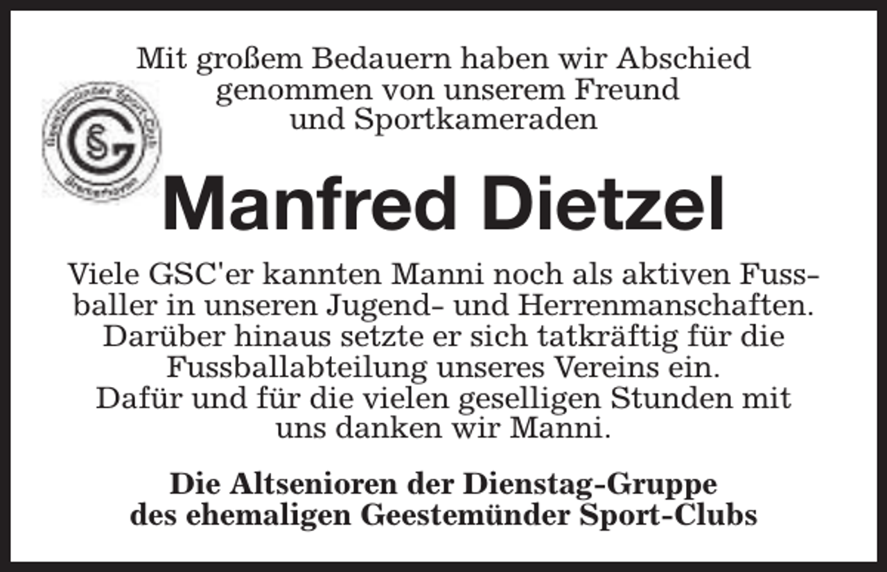 <p>Mit großem Bedauern haben wir Abschied<br />genommen von unserem Freund<br />und Sportkameraden</p><p>Manfred Dietzel</p><p>Viele GSC'er kannten Manni noch als aktiven Fussballer in unseren Jugend- und Herrenmanschaften.<br />Darüber hinaus setzte er sich tatkräftig für die<br />Fussballabteilung unseres Vereins ein.<br />Dafür und für die vielen geselligen Stunden mit<br />uns danken wir Manni.<br />Die Altsenioren der Dienstag-Gruppe<br />des ehemaligen Geestemünder Sport-Clubs</p>