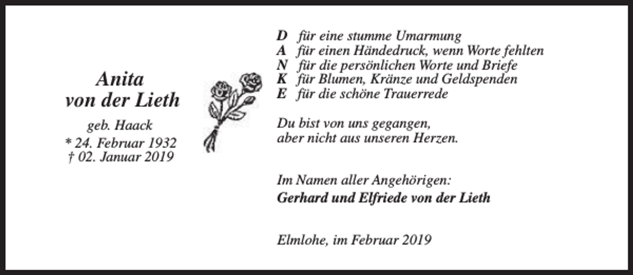 <p>Anita<br />von der Lieth<br />geb. Haack<br />* 24. Februar 1932<br />† 02. Januar 2019</p><p>D<br />A<br />N<br />K<br />E</p><p>für eine stumme Umarmung<br />für einen Händedruck, wenn Worte fehlten<br />für die persönlichen Worte und Briefe<br />für Blumen, Kränze und Geldspenden<br />für die schöne Trauerrede</p><p>Du bist von uns gegangen,<br />aber nicht aus unseren Herzen.<br />Im Namen aller Angehörigen:<br />Gerhard und Elfriede von der Lieth<br />Elmlohe, im Februar 2019</p>