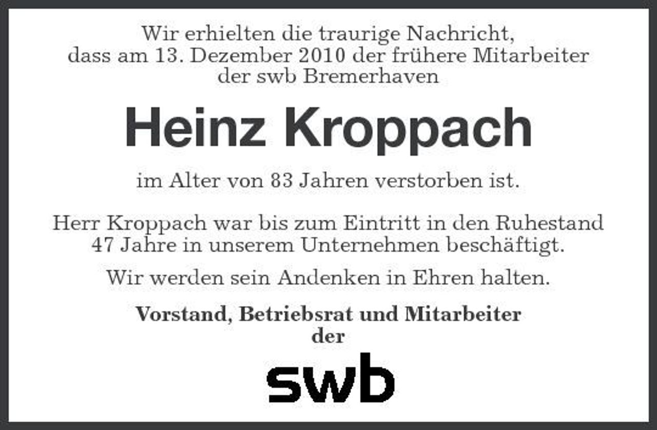 <p>Wir erhielten die traurige Nachricht, dass am 13. Dezember 2010 der frühere Mitarbeiter der swb Bremerhaven</p><p>Heinz Kroppach<br />im Alter von 83 Jahren verstorben ist. Herr Kroppach war bis zum Eintritt in den Ruhestand 47 Jahre in unserem Unternehmen beschäftigt. Wir werden sein Andenken in Ehren halten. Vorstand, Betriebsrat und Mitarbeiter der</p>