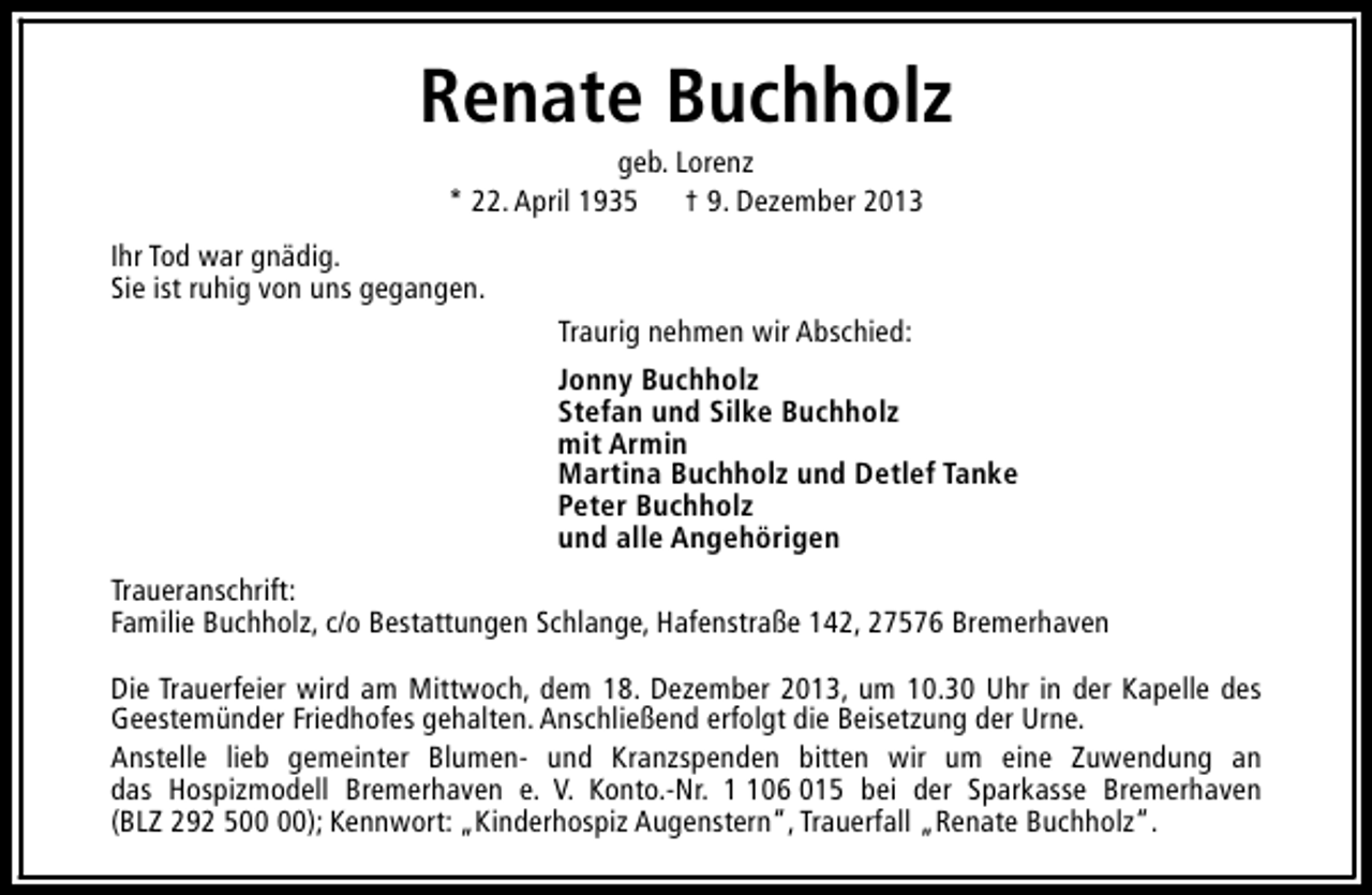 <p>Renate Buchholz<br />geb. Lorenz<br />* 22. April 1935 † 9. Dezember 2013</p><p>Ihr Tod war gnädig.<br />Sie ist ruhig von uns gegangen.<br />Traurig nehmen wir Abschied:<br />Jonny Buchholz<br />Stefan und Silke Buchholz<br />mit Armin<br />Martina Buchholz und Detlef Tanke<br />Peter Buchholz<br />und alle Angehörigen<br />Traueranschrift:<br />Familie Buchholz, c/o Bestattungen Schlange, Hafenstraße 142, 27576 Bremerhaven<br />Die Trauerfeier wird am Mittwoch, dem 18. Dezember 2013, um 10.30 Uhr in der Kapelle des<br />Geestemünder Friedhofes gehalten. Anschließend erfolgt die Beisetzung der Urne.<br />Anstelle lieb gemeinter Blumen- und Kranzspenden bitten wir um eine Zuwendung an<br />das Hospizmodell Bremerhaven e. V. Konto.-Nr. 06 015 bei der Sparkasse Bremerhaven<br />(BLZ 292 5); Kennwort: „Kinderhospiz Augenstern“, Trauerfall „Renate Buchholz“.</p>