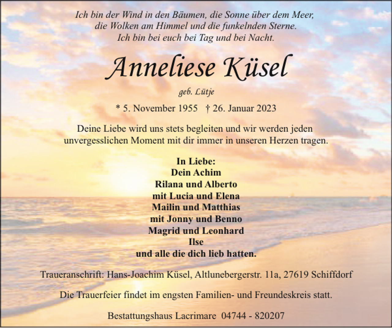 <p>Ich bin der Wind in den Bäumen, die Sonne über dem Meer,<br />die Wolken am Himmel und die funkelnden Sterne.<br />Ich bin bei euch bei Tag und bei Nacht.</p><p>Anneliese Küsel<br />geb. Lütje</p><p>* 5. November 1955 † 26. Januar 2023<br />Deine Liebe wird uns stets begleiten und wir werden jeden<br />unvergesslichen Moment mit dir immer in unseren Herzen tragen.<br />In Liebe:<br />Dein Achim<br />Rilana und Alberto<br />mit Lucia und Elena<br />Mailin und Matthias<br />mit Jonny und Benno<br />Magrid und Leonhard<br />Ilse<br />und alle die dich lieb hatten.<br />Traueranschrift: Hans-Joachim Küsel, Altlunebergerstr. 11a, 27619 Schiffdorf<br />Die Trauerfeier findet im engsten Familien- und Freundeskreis statt.<br />Bestattungshaus Lacrimare 04744 - 820207</p>