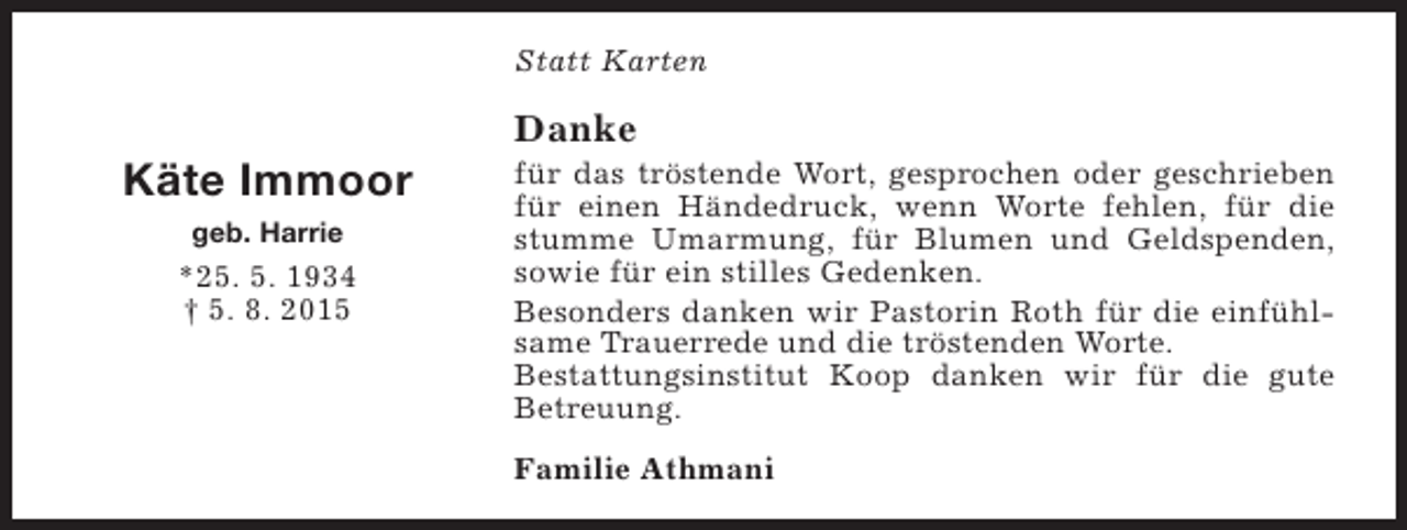 <p>Statt Karten</p><p>Käte Immoor<br />geb. Harrie</p><p>*25. 5. 1934<br />† 5. 8. 2015</p><p>Danke</p><p>für das tröstende Wort, gesprochen oder geschrieben<br />für einen Händedruck, wenn Worte fehlen, für die<br />stumme Umarmung, für Blumen und Geldspenden,<br />sowie für ein stilles Gedenken.<br />Besonders danken wir Pastorin Roth für die einfühlsame Trauerrede und die tröstenden Worte.<br />Bestattungsinstitut Koop danken wir für die gute<br />Betreuung.<br />Familie Athmani</p>