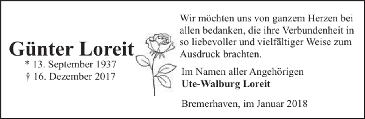 <p>Günter Loreit<br />* 13. September 1937<br />† 16. Dezember 2017</p><p>Wir möchten uns von ganzem Herzen bei<br />allen bedanken, die ihre Verbundenheit in<br />so liebevoller und vielfältiger Weise zum<br />Ausdruck brachten.<br />Im Namen aller Angehörigen<br />Ute-Walburg Loreit<br />Bremerhaven, im Januar 2018</p>