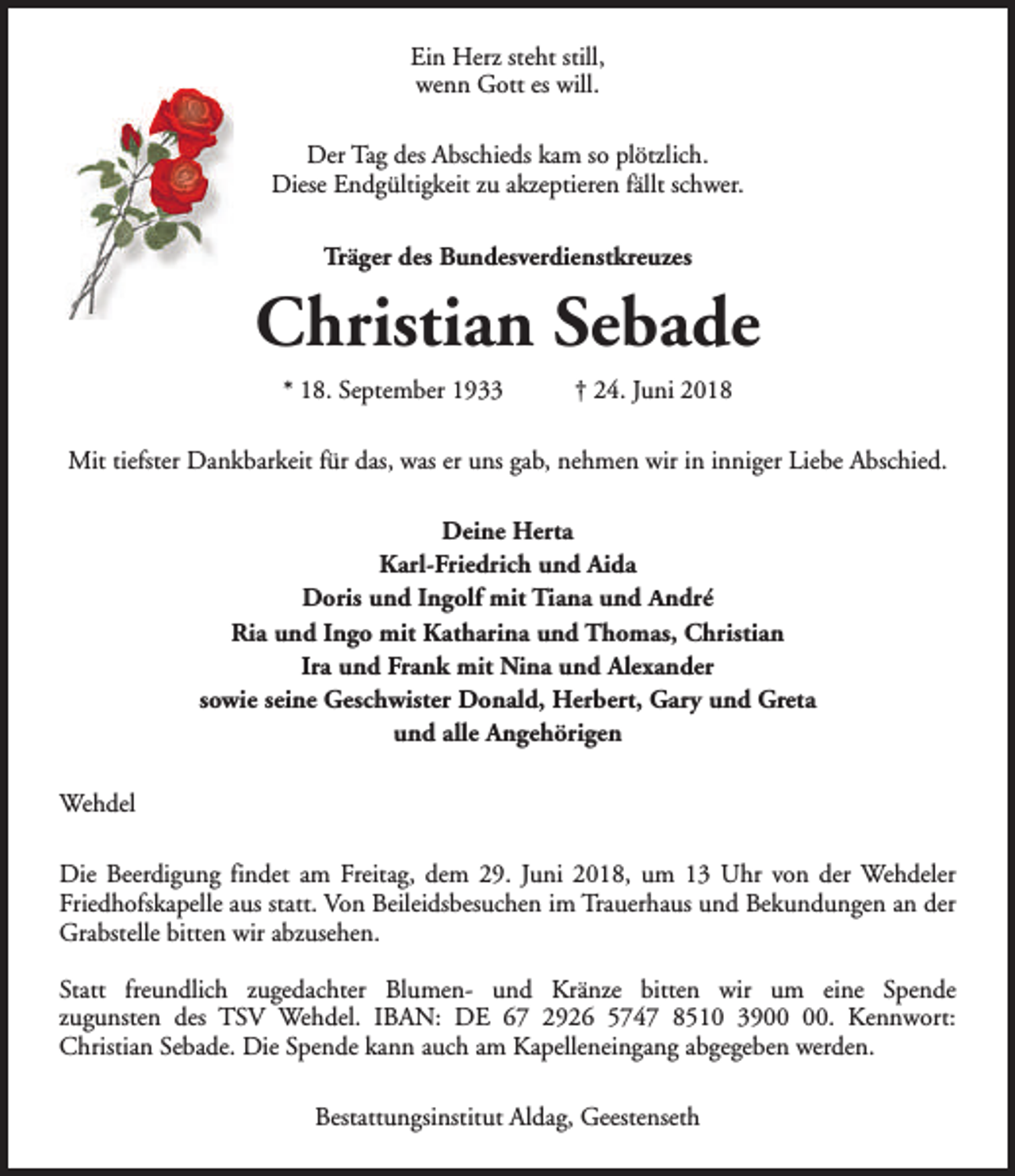 <p>Ein Herz steht still,<br />wenn Gott es will.<br />Der Tag des Abschieds kam so plötzlich.<br />Diese Endgültigkeit zu akzeptieren fällt schwer.<br />Träger des Bundesverdienstkreuzes</p><p>Christian Sebade<br />* 18. September 1933</p><p>† 24. Juni 2018</p><p>Mit tiefster Dankbarkeit für das, was er uns gab, nehmen wir in inniger Liebe Abschied.<br />Deine Herta<br />Karl-Friedrich und Aida<br />Doris und Ingolf mit Tiana und André<br />Ria und Ingo mit Katharina und Thomas, Christian<br />Ira und Frank mit Nina und Alexander<br />sowie seine Geschwister Donald, Herbert, Gary und Greta<br />und alle Angehörigen<br />Wehdel<br />Die Beerdigung findet am Freitag, dem 29. Juni 2018, um 13 Uhr von der Wehdeler<br />Friedhofskapelle aus statt. Von Beileidsbesuchen im Trauerhaus und Bekundungen an der<br />Grabstelle bitten wir abzusehen.<br />Statt freundlich zugedachter Blumen- und Kränze bitten wir um eine Spende<br />zugunsten des TSV Wehdel. IBAN: DE 67 2926 5747 8510 39. Kennwort:<br />Christian Sebade. Die Spende kann auch am Kapelleneingang abgegeben werden.<br />Bestattungsinstitut Aldag, Geestenseth</p>