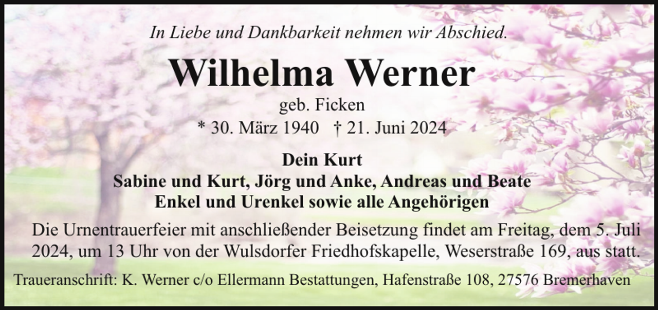 <p>In Liebe und Dankbarkeit nehmen wir Abschied.</p><p>Wilhelma Werner<br />geb. Ficken<br />* 30. März 1940 † 21. Juni 2024</p><p>Dein Kurt<br />Sabine und Kurt, Jörg und Anke, Andreas und Beate<br />Enkel und Urenkel sowie alle Angehörigen<br />Die Urnentrauerfeier mit anschließender Beisetzung findet am Freitag, dem 5. Juli<br />2024, um 13 Uhr von der Wulsdorfer Friedhofskapelle, Weserstraße 169, aus statt.<br />Traueranschrift: K. Werner c/o Ellermann Bestattungen, Hafenstraße 108, 27576 Bremerhaven</p>
