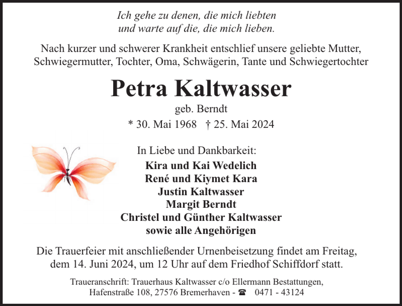 <p>Ich gehe zu denen, die mich liebten<br />und warte auf die, die mich lieben.<br />Nach kurzer und schwerer Krankheit entschlief unsere geliebte Mutter,<br />Schwiegermutter, Tochter, Oma, Schwägerin, Tante und Schwiegertochter</p><p>Petra Kaltwasser<br />geb. Berndt<br />* 30. Mai 1968 † 25. Mai 2024</p><p>In Liebe und Dankbarkeit:<br />Kira und Kai Wedelich<br />René und Kiymet Kara<br />Justin Kaltwasser<br />Margit Berndt<br />Christel und Günther Kaltwasser<br />sowie alle Angehörigen<br />Die Trauerfeier mit anschließender Urnenbeisetzung findet am Freitag,<br />dem 14. Juni 2024, um 12 Uhr auf dem Friedhof Schiffdorf statt.<br />Traueranschrift: Trauerhaus Kaltwasser c/o Ellermann Bestattungen,<br />Hafenstraße 108, 27576 Bremerhaven - ( 0471 - 43124</p>
