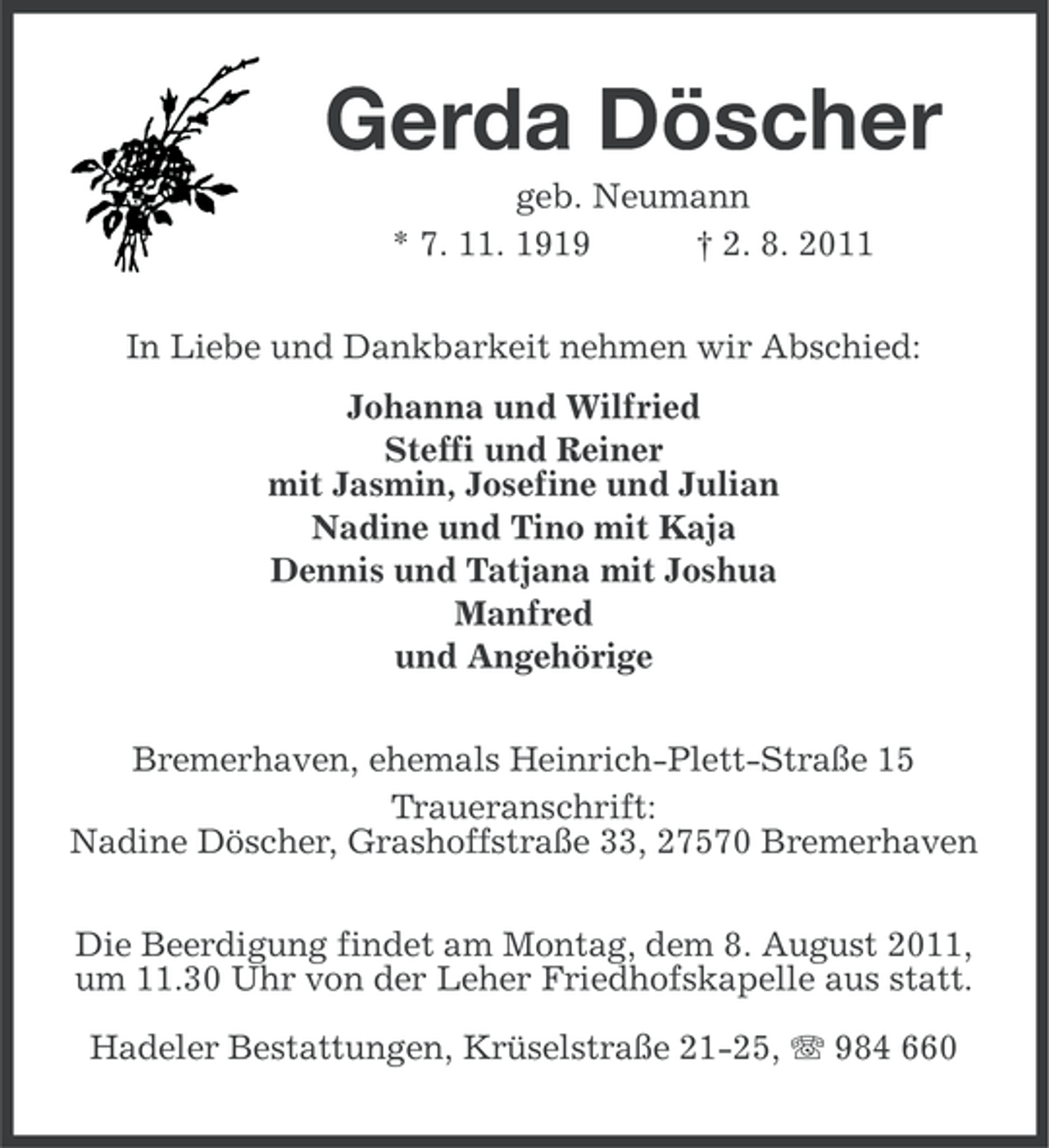 <p>Gerda Döscher<br />geb. Neumann<br />* 7. 11. 1919<br />† 2. 8. 2011<br />In Liebe und Dankbarkeit nehmen wir Abschied:<br />Johanna und Wilfried<br />Steffi und Reiner<br />mit Jasmin, Josefine und Julian<br />Nadine und Tino mit Kaja<br />Dennis und Tatjana mit Joshua<br />Manfred<br />und Angehörige<br />Bremerhaven, ehemals Heinrich-Plett-Straße 15<br />Traueranschrift:<br />Nadine Döscher, Grashoffstraße 33, 27570 Bremerhaven<br />Die Beerdigung findet am Montag, dem 8. August 2011,<br />um 11.30 Uhr von der Leher Friedhofskapelle aus statt.<br />Hadeler Bestattungen, Krüselstraße 21-25, 984 660</p>