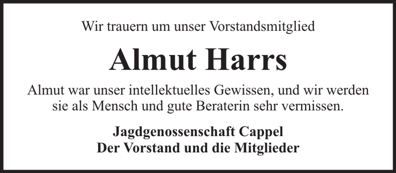 <p>Wir trauern um unser Vorstandsmitglied</p><p>Almut Harrs</p><p>Almut war unser intellektuelles Gewissen, und wir werden<br />sie als Mensch und gute Beraterin sehr vermissen.<br />Jagdgenossenschaft Cappel<br />Der Vorstand und die Mitglieder</p>