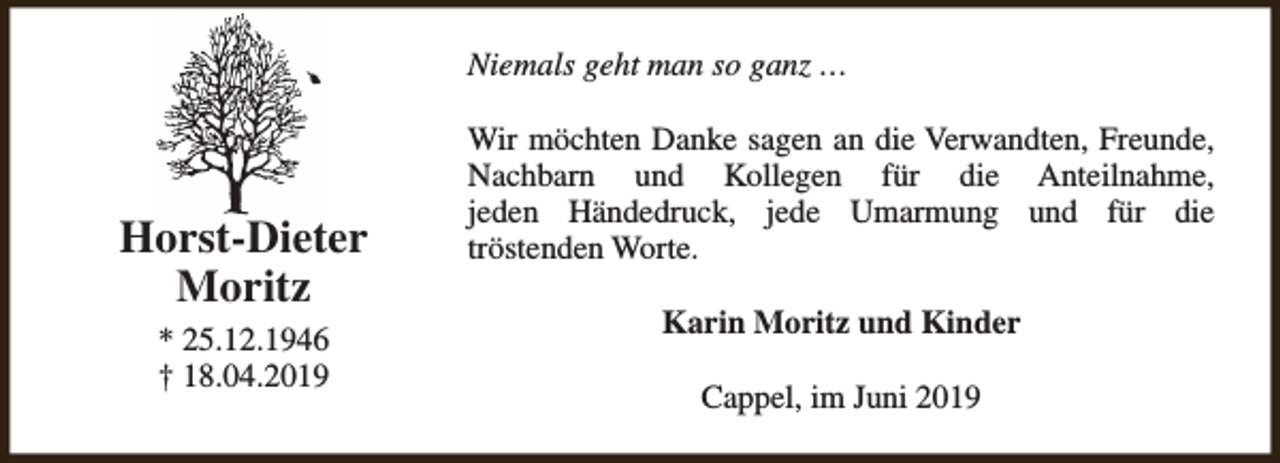 <p>Niemals geht man so ganz …</p><p>Horst-Dieter<br />Moritz<br />* 25.12.1946<br />† 18.04.2019</p><p>Wir möchten Danke sagen an die Verwandten, Freunde,<br />Nachbarn und Kollegen für die Anteilnahme,<br />jeden Händedruck, jede Umarmung und für die<br />tröstenden Worte.<br />Karin Moritz und Kinder<br />Cappel, im Juni 2019</p>
