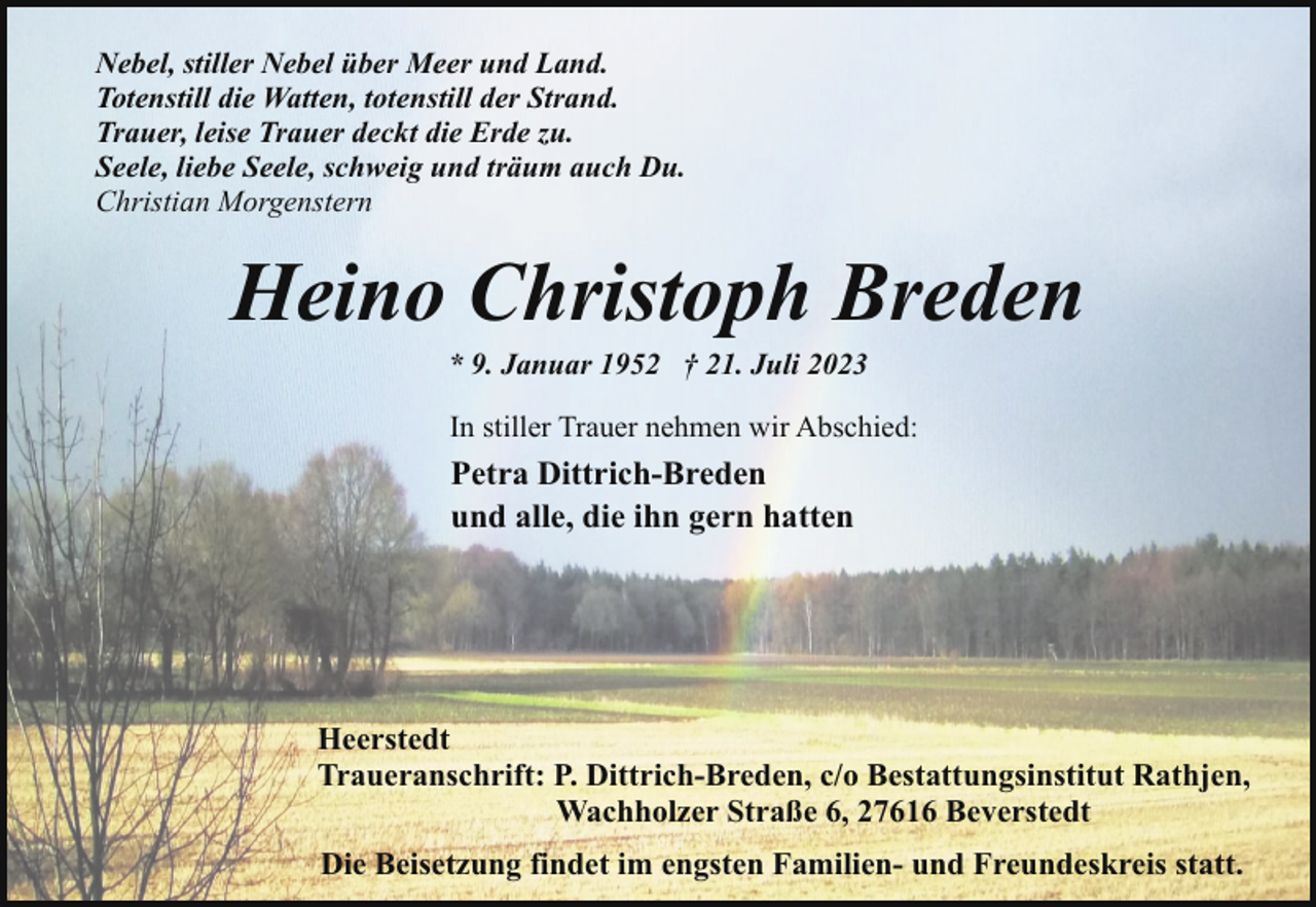 <p>Nebel, stiller Nebel über Meer und Land.<br />Totenstill die Watten, totenstill der Strand.<br />Trauer, leise Trauer deckt die Erde zu.<br />Seele, liebe Seele, schweig und träum auch Du.<br />Christian Morgenstern</p><p>Heino Christoph Breden<br />* 9. Januar 1952 † 21. Juli 2023</p><p>In stiller Trauer nehmen wir Abschied:</p><p>Petra Dittrich-Breden<br />und alle, die ihn gern hatten</p><p>Heerstedt<br />Traueranschrift: P. Dittrich-Breden, c/o Bestattungsinstitut Rathjen,<br />Wachholzer Straße 6, 27616 Beverstedt<br />Die Beisetzung findet im engsten Familien- und Freundeskreis statt.</p>