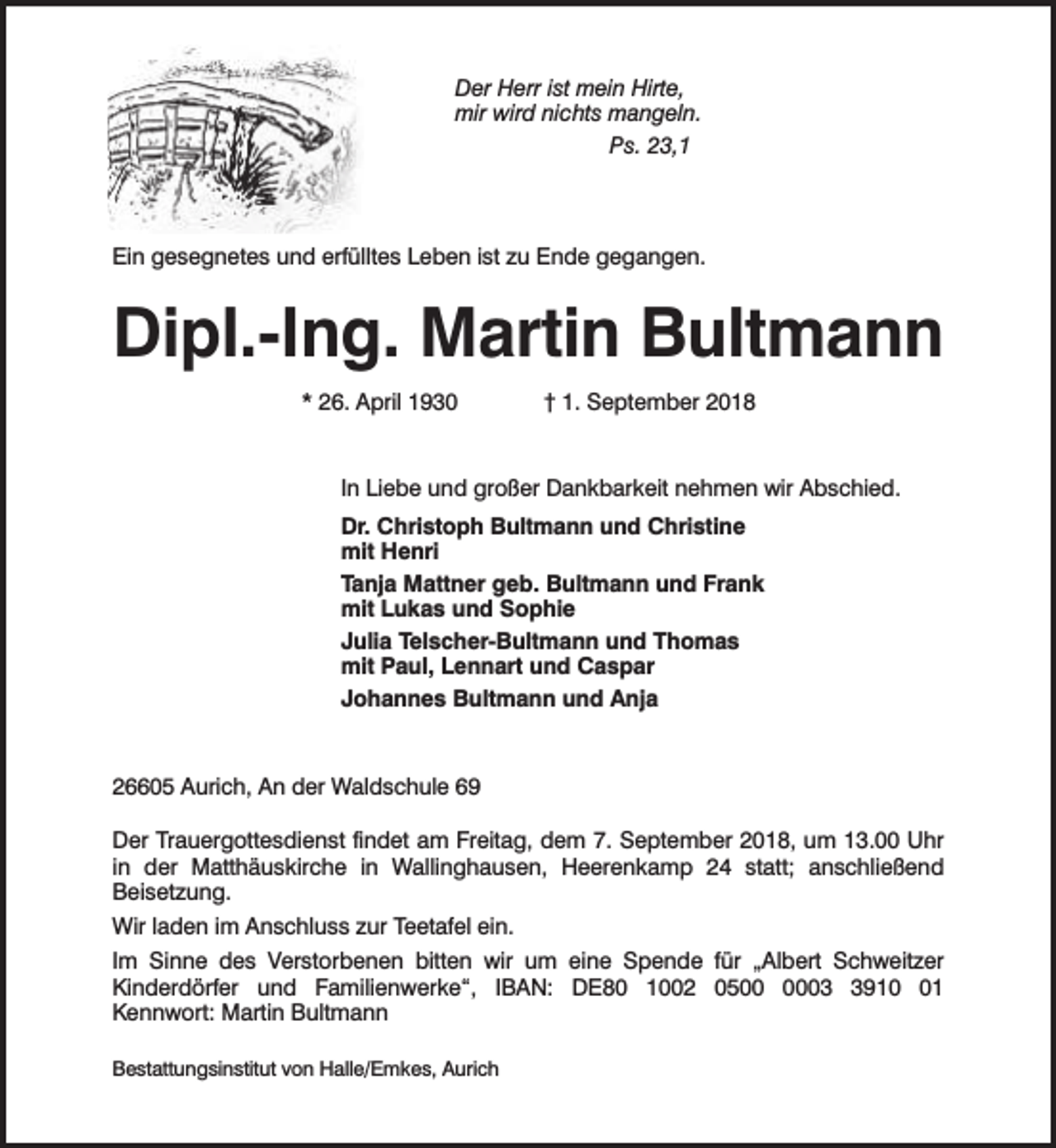 <p>Der Herr ist mein Hirte,<br />mir wird nichts mangeln.<br />Ps. 23,1</p><p>Ein gesegnetes und erfülltes Leben ist zu Ende gegangen.</p><p>Dipl.-Ing. Martin Bultmann<br />* 26. April 1930</p><p>† 1. September 2018</p><p>In Liebe und großer Dankbarkeit nehmen wir Abschied.<br />Dr. Christoph Bultmann und Christine<br />mit Henri<br />Tanja Mattner geb. Bultmann und Frank<br />mit Lukas und Sophie<br />Julia Telscher-Bultmann und Thomas<br />mit Paul, Lennart und Caspar<br />Johannes Bultmann und Anja</p><p>26605 Aurich, An der Waldschule 69<br />Der Trauergottesdienst findet am Freitag, dem 7. September 2018, um 13.00 Uhr<br />in der Matthäuskirche in Wallinghausen, Heerenkamp 24 statt; anschließend<br />Beisetzung.<br />Wir laden im Anschluss zur Teetafel ein.<br />Im Sinne des Verstorbenen bitten wir um eine Spende für „Albert Schweitzer<br />Kinderdörfer und Familienwerke“, IBAN: DE80 1002 050911<br />Kennwort: Martin Bultmann<br />Bestattungsinstitut von Halle/Emkes, Aurich</p>