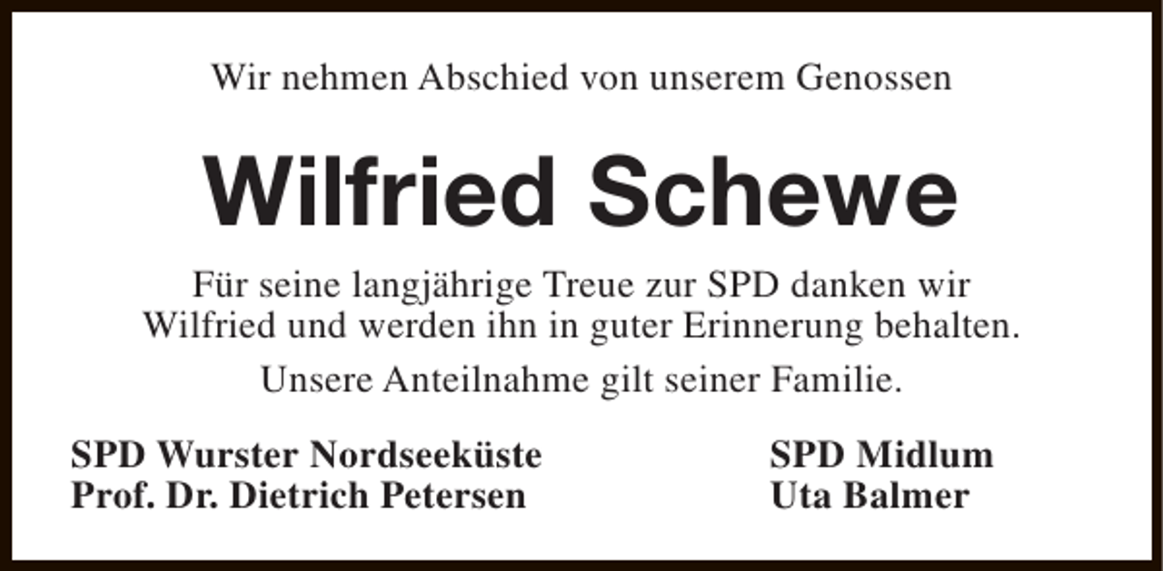 <p>Wir nehmen Abschied von unserem Genossen</p><p>Wilfried Schewe</p><p>Für seine langjährige Treue zur SPD danken wir<br />Wilfried und werden ihn in guter Erinnerung behalten.<br />Unsere Anteilnahme gilt seiner Familie.<br />SPD Wurster Nordseeküste<br />Prof. Dr. Dietrich Petersen</p><p>SPD Midlum<br />Uta Balmer</p>