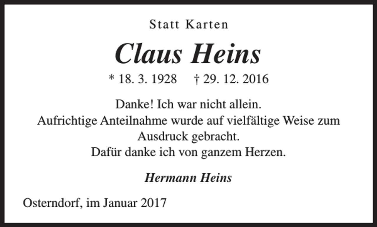 <p>Statt Karten</p><p>Claus Heins</p><p>* 18. 3. 1928</p><p>† 29. 12. 2016</p><p>Danke! Ich war nicht allein.<br />Aufrichtige Anteilnahme wurde auf vielfältige Weise zum<br />Ausdruck gebracht.<br />Dafür danke ich von ganzem Herzen.<br />Hermann Heins<br />Osterndorf, im Januar 2017</p>