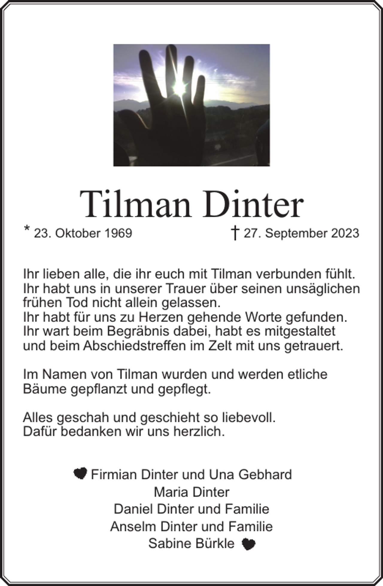 <p>Tilman Dinter</p><p>* 23. Oktober 1969</p><p>† 27. September 2023</p><p>Ihr lieben alle, die ihr euch mit Tilman verbunden fühlt.<br />Ihr habt uns in unserer Trauer über seinen unsäglichen<br />frühen Tod nicht allein gelassen.<br />Ihr habt für uns zu Herzen gehende Worte gefunden.<br />Ihr wart beim Begräbnis dabei, habt es mitgestaltet<br />und beim Abschiedstreffen im Zelt mit uns getrauert.<br />Im Namen von Tilman wurden und werden etliche<br />Bäume gepflanzt und gepflegt.<br />Alles geschah und geschieht so liebevoll.<br />Dafür bedanken wir uns herzlich.<br />Firmian Dinter und Una Gebhard<br />Maria Dinter<br />Daniel Dinter und Familie<br />Anselm Dinter und Familie<br />Sabine Bürkle</p>