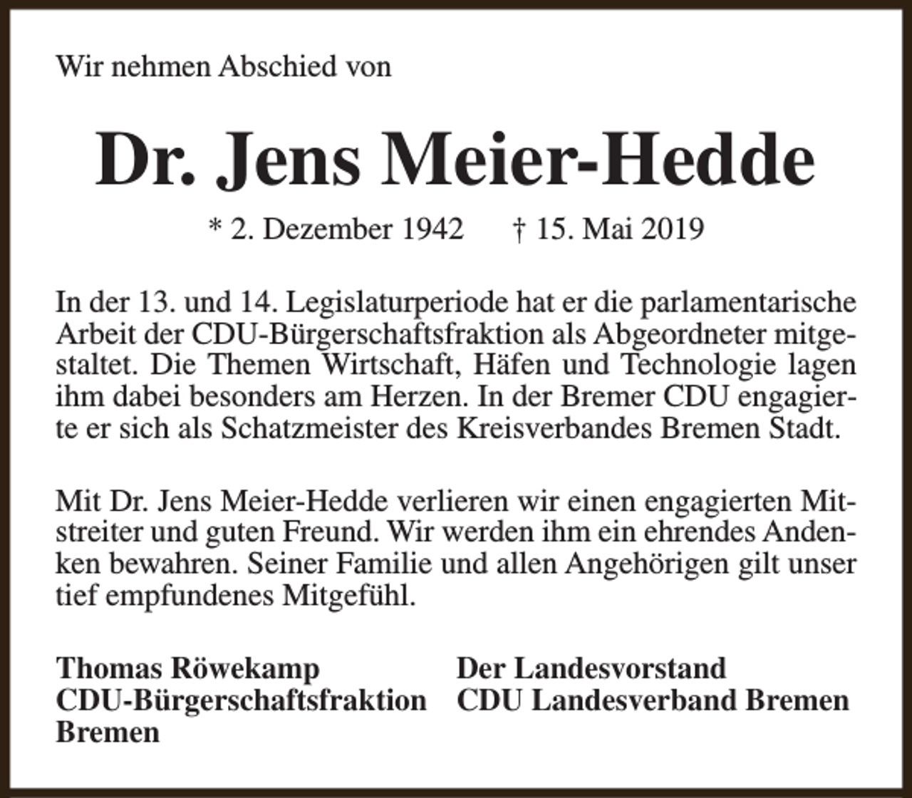 <p>Wir nehmen Abschied von</p><p>Dr. Jens Meier-Hedde<br />* 2. Dezember 1942</p><p>† 15. Mai 2019</p><p>In der 13. und 14. Legislaturperiode hat er die parlamentarische<br />Arbeit der CDU-Bürgerschaftsfraktion als Abgeordneter mitgestaltet. Die Themen Wirtschaft, Häfen und Technologie lagen<br />ihm dabei besonders am Herzen. In der Bremer CDU engagierte er sich als Schatzmeister des Kreisverbandes Bremen Stadt.<br />Mit Dr. Jens Meier-Hedde verlieren wir einen engagierten Mitstreiter und guten Freund. Wir werden ihm ein ehrendes Andenken bewahren. Seiner Familie und allen Angehörigen gilt unser<br />tief empfundenes Mitgefühl.<br />Thomas Röwekamp<br />Der Landesvorstand<br />CDU-Bürgerschaftsfraktion CDU Landesverband Bremen<br />Bremen</p>