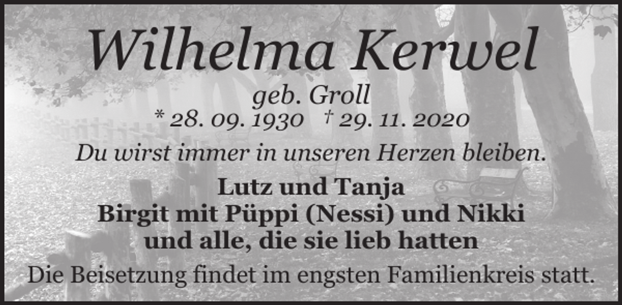 <p>Wilhelma Kerwel<br />geb. Groll</p><p>* 28. 09. 1930 † 29. 11. 2020<br />Du wirst immer in unseren Herzen bleiben.<br />Lutz und Tanja<br />Birgit mit Püppi (Nessi) und Nikki<br />und alle, die sie lieb hatten<br />Die Beisetzung findet im engsten Familienkreis statt.</p>