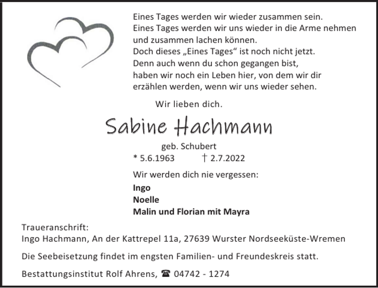 <p>Eines Tages werden wir wieder zusammen sein.<br />Eines Tages werden wir uns wieder in die Arme nehmen<br />und zusammen lachen können.<br />Doch dieses „Eines Tages“ ist noch nicht jetzt.<br />Denn auch wenn du schon gegangen bist,<br />haben wir noch ein Leben hier, von dem wir dir<br />erzählen werden, wenn wir uns wieder sehen.<br />Wir lieben dich.</p><p>Sabine Hachmann<br />geb. Schubert<br />* 5.6.1963<br />† 2.7.2022</p><p>Wir werden dich nie vergessen:<br />Ingo<br />Noelle<br />Malin und Florian mit Mayra<br />Traueranschrift:<br />Ingo Hachmann, An der Kattrepel 11a, 27639 Wurster Nordseeküste-Wremen<br />Die Seebeisetzung findet im engsten Familien- und Freundeskreis statt.<br />Bestattungsinstitut Rolf Ahrens,  04742 - 1274</p>