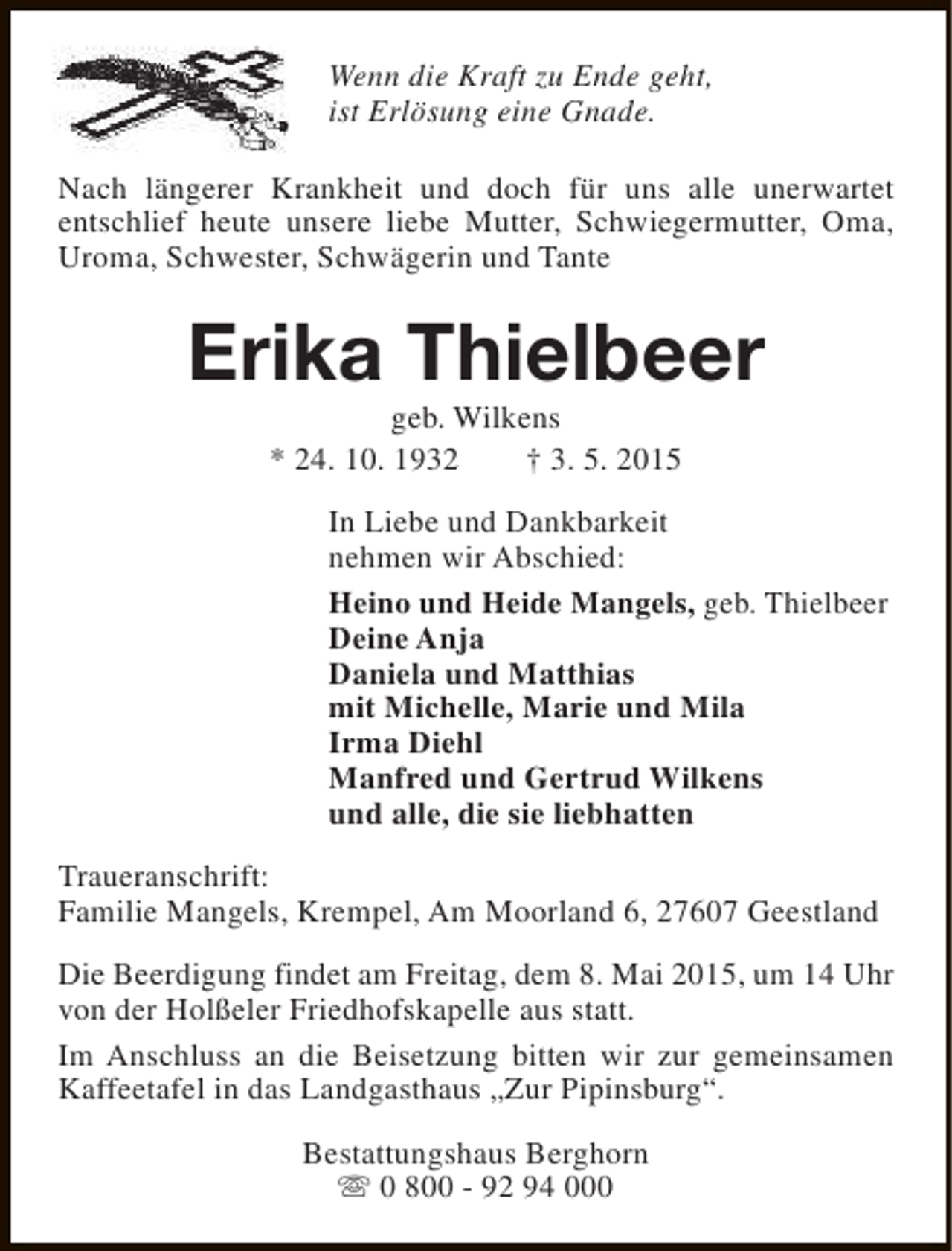 <p>Wenn die Kraft zu Ende geht,<br />ist Erlösung eine Gnade.<br />Nach längerer Krankheit und doch für uns alle unerwartet<br />entschlief heute unsere liebe Mutter, Schwiegermutter, Oma,<br />Uroma, Schwester, Schwägerin und Tante</p><p>Erika Thielbeer<br />geb. Wilkens<br />* 24. 10. 1932<br />† 3. 5. 2015</p><p>In Liebe und Dankbarkeit<br />nehmen wir Abschied:<br />Heino und Heide Mangels, geb. Thielbeer<br />Deine Anja<br />Daniela und Matthias<br />mit Michelle, Marie und Mila<br />Irma Diehl<br />Manfred und Gertrud Wilkens<br />und alle, die sie liebhatten<br />Traueranschrift:<br />Familie Mangels, Krempel, Am Moorland 6, 27607 Geestland<br />Die Beerdigung findet am Freitag, dem 8. Mai 2015, um 14 Uhr<br />von der Holßeler Friedhofskapelle aus statt.<br />Im Anschluss an die Beisetzung bitten wir zur gemeinsamen<br />Kaffeetafel in das Landgasthaus „Zur Pipinsburg“.<br />Bestattungshaus Berghorn<br />s 0 800 - 92 94 000</p>