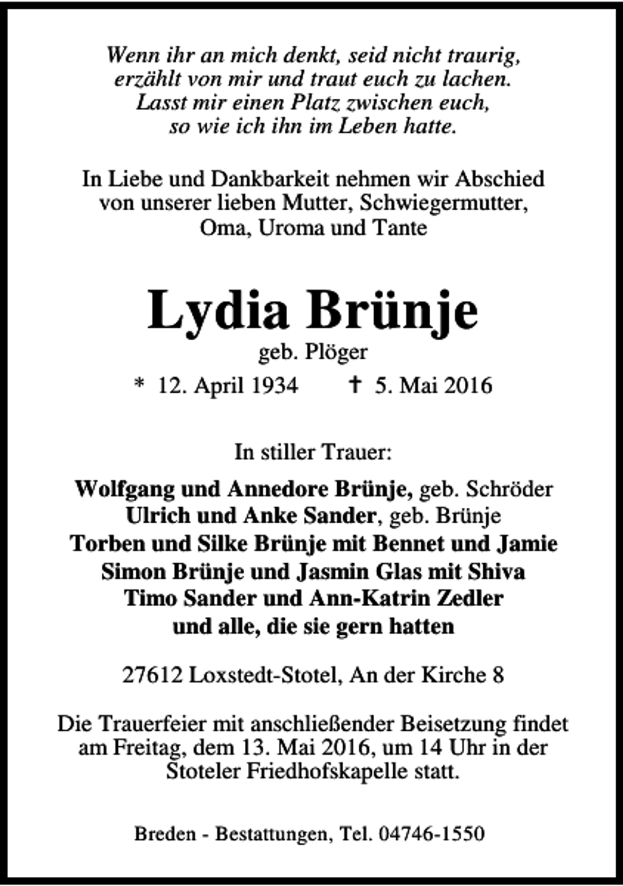 <p>Wenn ihr an mich denkt, seid nicht traurig,<br />erzählt von mir und traut euch zu lachen.<br />Lasst mir einen Platz zwischen euch,<br />so wie ich ihn im Leben hatte.<br />In Liebe und Dankbarkeit nehmen wir Abschied<br />von unserer lieben Mutter, Schwiegermutter,<br />Oma, Uroma und Tante</p><p>Lydia Brünje</p><p>geb. Plöger<br />* 12. April 1934<br />B 5. Mai 2016<br />In stiller Trauer:<br />Wolfgang und Annedore Brünje, geb. Schröder<br />Ulrich und Anke Sander, geb. Brünje<br />Torben und Silke Brünje mit Bennet und Jamie<br />Simon Brünje und Jasmin Glas mit Shiva<br />Timo Sander und Ann-Katrin Zedler<br />und alle, die sie gern hatten<br />27612 Loxstedt-Stotel, An der Kirche 8<br />Die Trauerfeier mit anschließender Beisetzung findet<br />am Freitag, dem 13. Mai 2016, um 14 Uhr in der<br />Stoteler Friedhofskapelle statt.<br />Breden - Bestattungen, Tel. 04746-1550</p>