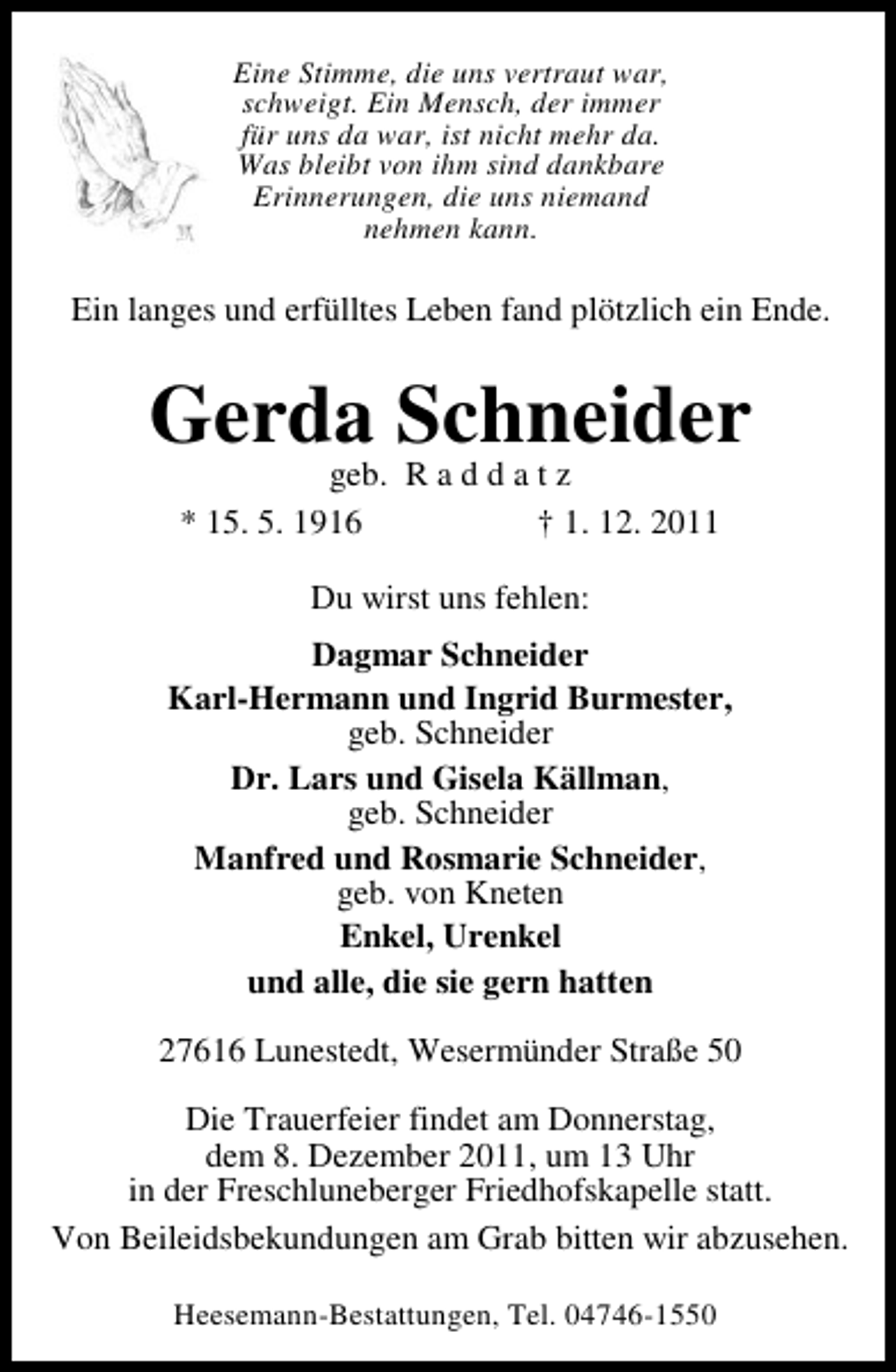 <p>Eine Stimme, die uns vertraut war,<br />schweigt. Ein Mensch, der immer<br />für uns da war, ist nicht mehr da.<br />Was bleibt von ihm sind dankbare<br />Erinnerungen, die uns niemand<br />nehmen kann.</p><p>Ein langes und erfülltes Leben fand plötzlich ein Ende.</p><p>Gerda Schneider<br />geb. R a d d a t z<br />* 15. 5. 1916<br />† 1. 12. 2011<br />Du wirst uns fehlen:<br />Dagmar Schneider<br />Karl-Hermann und Ingrid Burmester,<br />geb. Schneider<br />Dr. Lars und Gisela Källman,<br />geb. Schneider<br />Manfred und Rosmarie Schneider,<br />geb. von Kneten<br />Enkel, Urenkel<br />und alle, die sie gern hatten<br />27616 Lunestedt, Wesermünder Straße 50<br />Die Trauerfeier findet am Donnerstag,<br />dem 8. Dezember 2011, um 13 Uhr<br />in der Freschluneberger Friedhofskapelle statt.<br />Von Beileidsbekundungen am Grab bitten wir abzusehen.<br />Heesemann-Bestattungen, Tel. 04746-1550</p>
