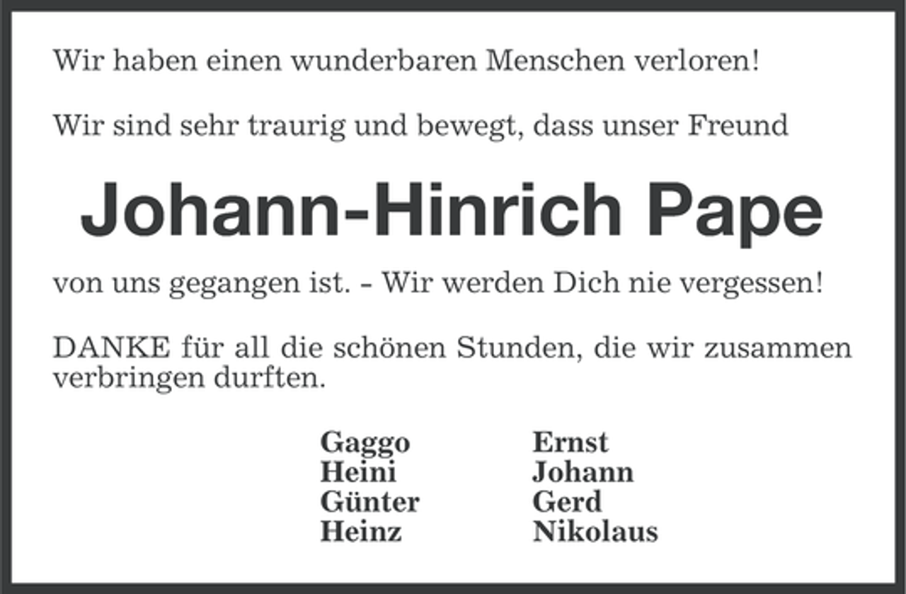 <p>Wir haben einen wunderbaren Menschen verloren!<br />Wir sind sehr traurig und bewegt, dass unser Freund</p><p>Johann-Hinrich Pape<br />von uns gegangen ist. - Wir werden Dich nie vergessen!<br />DANKE für all die schönen Stunden, die wir zusammen<br />verbringen durften.<br />Gaggo<br />Heini<br />Günter<br />Heinz</p><p>Ernst<br />Johann<br />Gerd<br />Nikolaus</p>