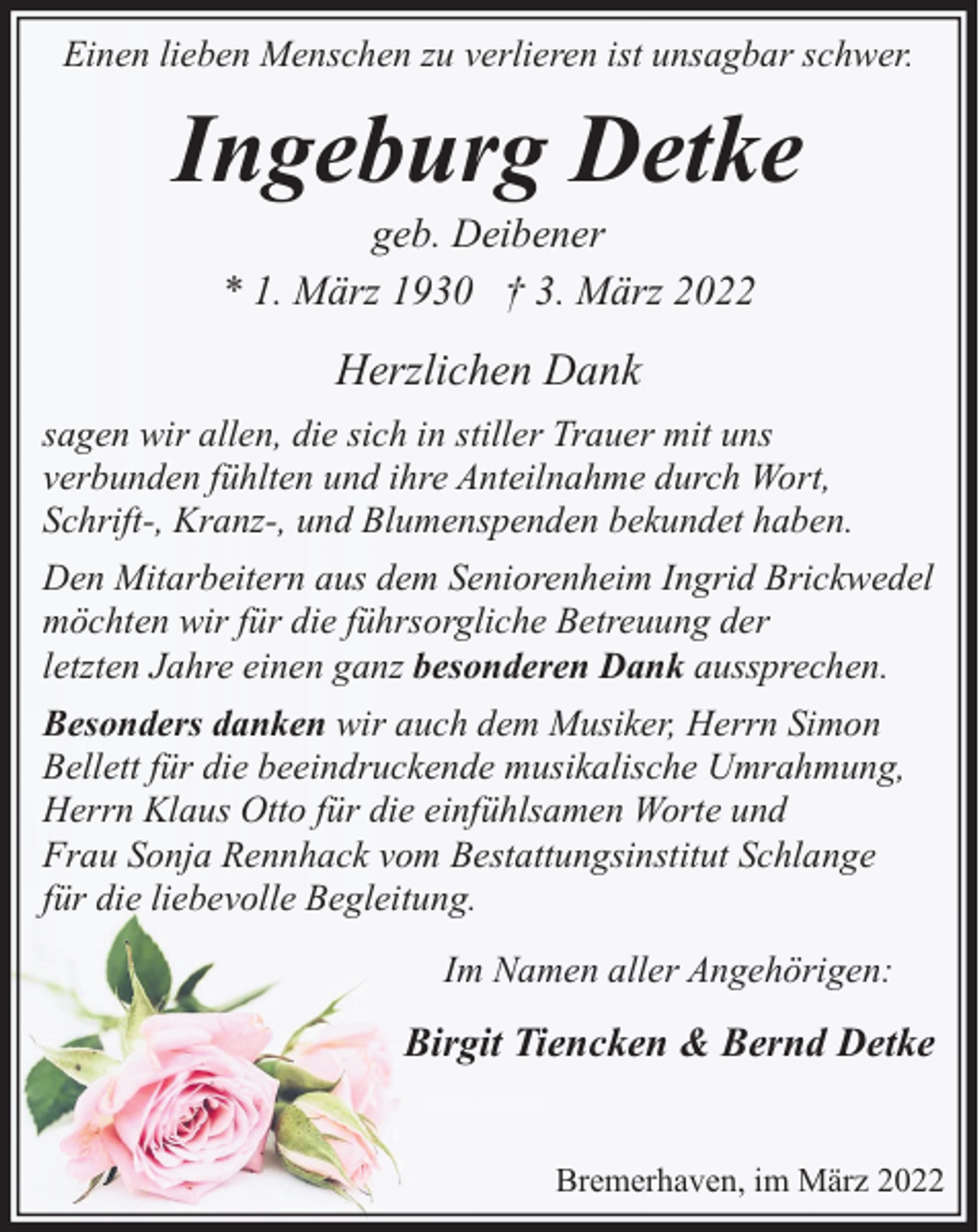 <p>Einen lieben Menschen zu verlieren ist unsagbar schwer.</p><p>Ingeburg Detke<br />geb. Deibener<br />* 1. März 1930 † 3. März 2022</p><p>Herzlichen Dank<br />sagen wir allen, die sich in stiller Trauer mit uns<br />verbunden fühlten und ihre Anteilnahme durch Wort,<br />Schrift-, Kranz-, und Blumenspenden bekundet haben.<br />Den Mitarbeitern aus dem Seniorenheim Ingrid Brickwedel<br />möchten wir für die führsorgliche Betreuung der<br />letzten Jahre einen ganz besonderen Dank aussprechen.<br />Besonders danken wir auch dem Musiker, Herrn Simon<br />Bellett für die beeindruckende musikalische Umrahmung,<br />Herrn Klaus Otto für die einfühlsamen Worte und<br />Frau Sonja Rennhack vom Bestattungsinstitut Schlange<br />für die liebevolle Begleitung.<br />Im Namen aller Angehörigen:</p><p>Birgit Tiencken &amp; Bernd Detke<br />Bremerhaven, im März 2022</p>