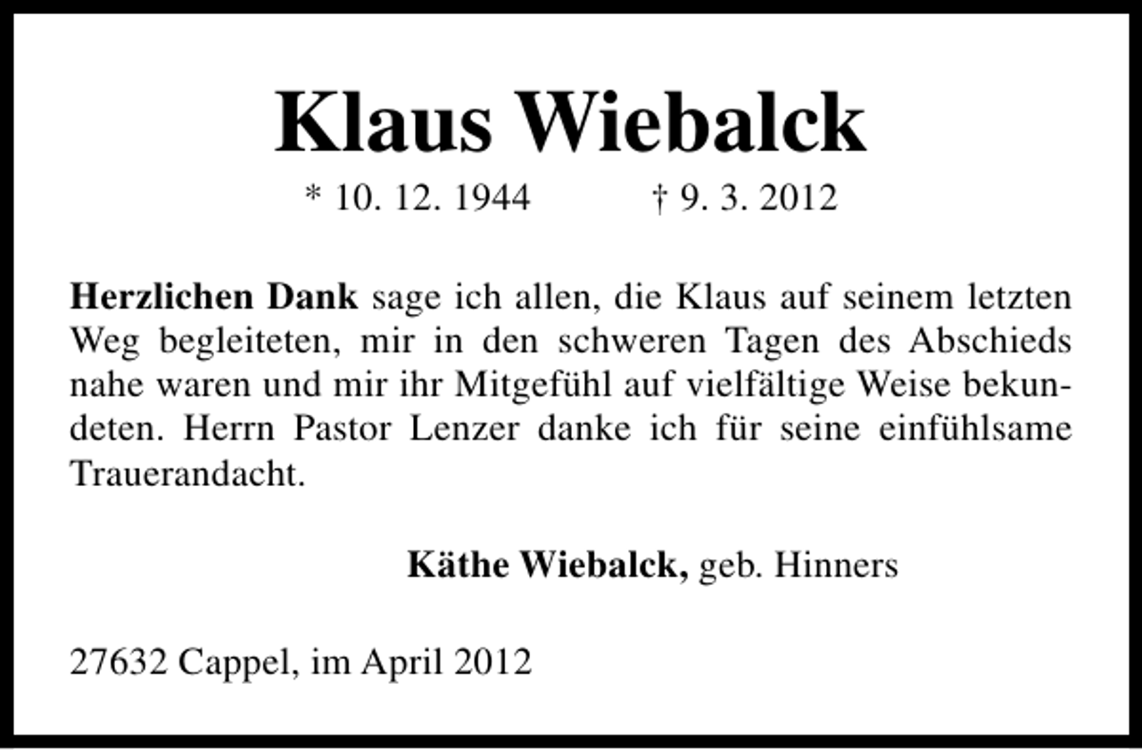 <p>Klaus Wiebalck<br />* 10. 12. 1944</p><p>† 9. 3. 2012</p><p>Herzlichen Dank sage ich allen, die Klaus auf seinem letzten<br />Weg begleiteten, mir in den schweren Tagen des Abschieds<br />nahe waren und mir ihr Mitgefühl auf vielfältige Weise bekundeten. Herrn Pastor Lenzer danke ich für seine einfühlsame<br />Trauerandacht.<br />Käthe Wiebalck, geb. Hinners<br />27632 Cappel, im April 2012</p>