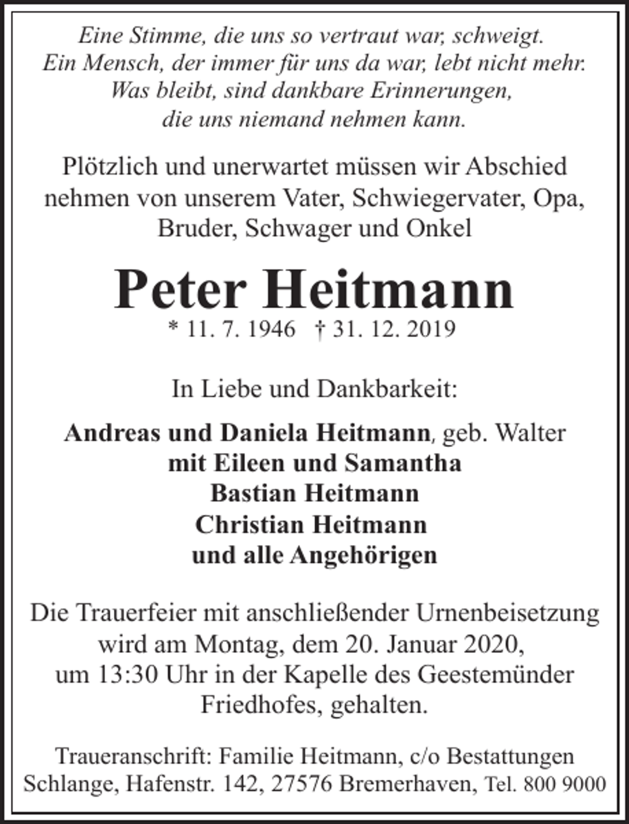 <p>Eine Stimme, die uns so vertraut war, schweigt.<br />Ein Mensch, der immer für uns da war, lebt nicht mehr.<br />Was bleibt, sind dankbare Erinnerungen,<br />die uns niemand nehmen kann.</p><p>Plötzlich und unerwartet müssen wir Abschied<br />nehmen von unserem Vater, Schwiegervater, Opa,<br />Bruder, Schwager und Onkel</p><p>Peter Heitmann<br />* 11. 7. 1946 † 31. 12. 2019</p><p>In Liebe und Dankbarkeit:<br />Andreas und Daniela Heitmann, geb. Walter<br />mit Eileen und Samantha<br />Bastian Heitmann<br />Christian Heitmann<br />und alle Angehörigen<br />Die Trauerfeier mit anschließender Urnenbeisetzung<br />wird am Montag, dem 20. Januar 2020,<br />um 13:30 Uhr in der Kapelle des Geestemünder<br />Friedhofes, gehalten.<br />Traueranschrift: Familie Heitmann, c/o Bestattungen<br />Schlange, Hafenstr. 142, 27576 Bremerhaven, Tel. 800 9000</p>