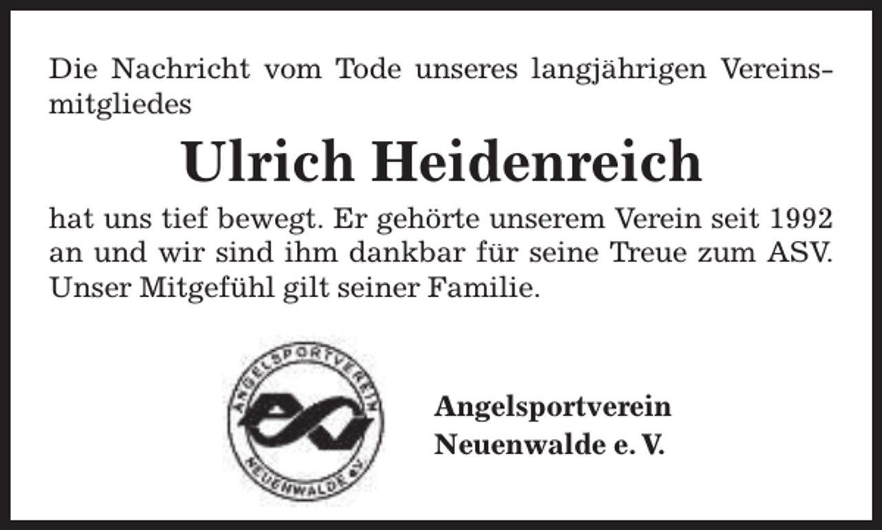 <p>Die Nachricht vom Tode unseres langjährigen Vereinsmitgliedes</p><p>Ulrich Heidenreich</p><p>hat uns tief bewegt. Er gehörte unserem Verein seit 1992<br />Trreue zum ASV.<br />an und wir sind ihm dankbar für seine T<br />Unser Mitgefühl gilt seiner Familie.</p><p>Angelsportverein<br />Neuenwalde e. V.</p>