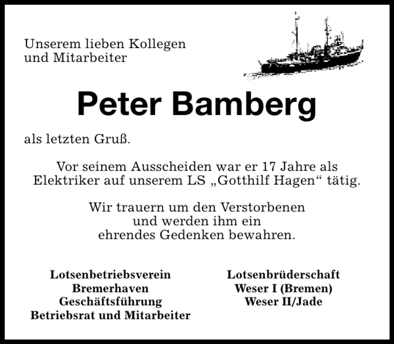 <p>Unserem lieben Kollegen<br />und Mitarbeiter</p><p>Peter Bamberg<br />als letzten Gruß.<br />Vor seinem Ausscheiden war er 17 Jahre als<br />Elektriker auf unserem LS „Gotthilf Hagen“ tätig.<br />Wir trauern um den Verstorbenen<br />und werden ihm ein<br />ehrendes Gedenken bewahren.<br />Lotsenbetriebsverein<br />Bremerhaven<br />Geschäftsführung<br />Betriebsrat und Mitarbeiter</p><p>Lotsenbrüderschaft<br />Weser I (Bremen)<br />Weser II/Jade</p>