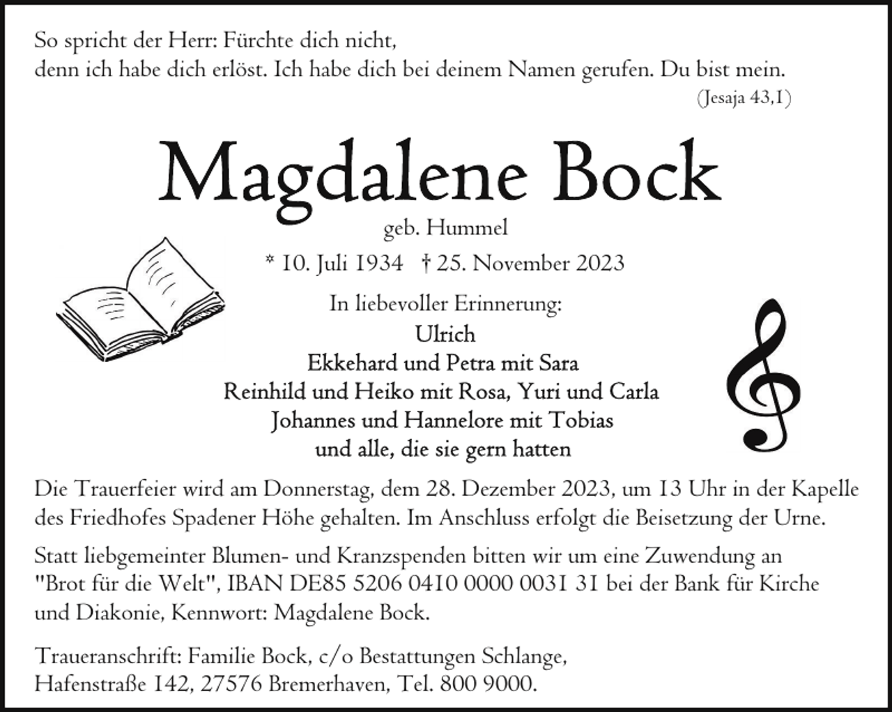 <p>So spricht der Herr: Fürchte dich nicht,<br />denn ich habe dich erlöst. Ich habe dich bei deinem Namen gerufen. Du bist mein.</p><p>(Jesaja 43,1)</p><p>geb. Hummel<br />* 10. Juli 1934 † 25. November 2023<br />In liebevoller Erinnerung:</p><p>Die Trauerfeier wird am Donnerstag, dem 28. Dezember 2023, um 13 Uhr in der Kapelle<br />des Friedhofes Spadener Höhe gehalten. Im Anschluss erfolgt die Beisetzung der Urne.<br />Statt liebgemeinter Blumen- und Kranzspenden bitten wir um eine Zuwendung an<br />"Brot für die Welt", IBAN DE8206 0410 bei der Bank für Kirche<br />und Diakonie, Kennwort: Magdalene Bock.<br />Traueranschrift: Familie Bock, c/o Bestattungen Schlange,<br />Hafenstraße 142, 27576 Bremerhaven, Tel. 800 9000.</p>