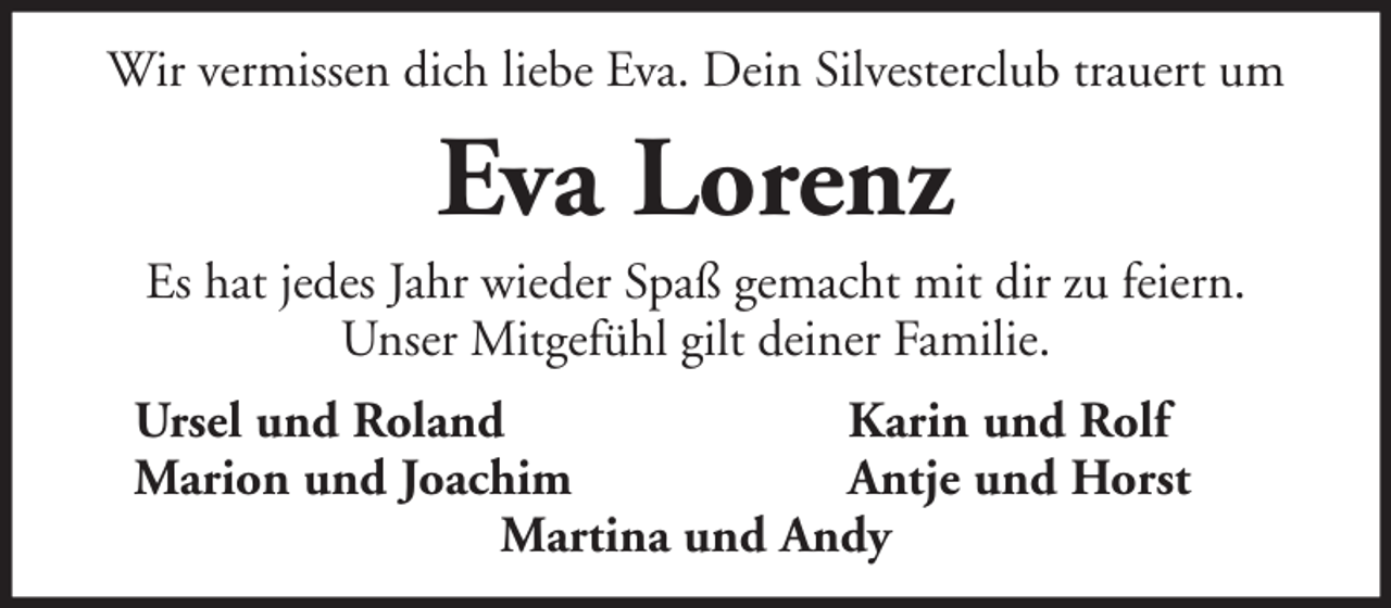 <p>Wir vermissen dich liebe Eva. Dein Silvesterclub trauert um</p><p>Eva Lorenz<br />Es hat jedes Jahr wieder Spaß gemacht mit dir zu feiern.<br />Unser Mitgefühl gilt deiner Familie.<br />Ursel und Roland<br />Karin und Rolf<br />Marion und Joachim<br />Antje und Horst<br />Martina und Andy</p>