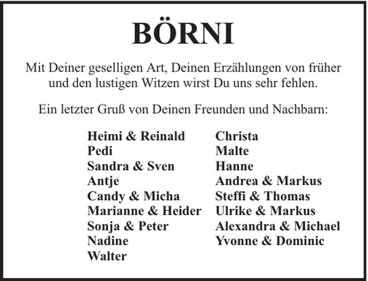 <p>BÖRNI<br />Mit Deiner geselligen Art, Deinen Erzählungen von früher<br />und den lustigen Witzen wirst Du uns sehr fehlen.<br />Ein letzter Gruß von Deinen Freunden und Nachbarn:<br />Heimi &amp; Reinald<br />Christa<br />Pedi<br />Malte<br />Sandra &amp; Sven<br />Hanne<br />Antje<br />Andrea &amp; Markus<br />Candy &amp; Micha<br />Steffi &amp; Thomas<br />Marianne &amp; Heider Ulrike &amp; Markus<br />Sonja &amp; Peter<br />Alexandra &amp; Michael<br />Nadine<br />Yvonne &amp; Dominic<br />Walter</p>